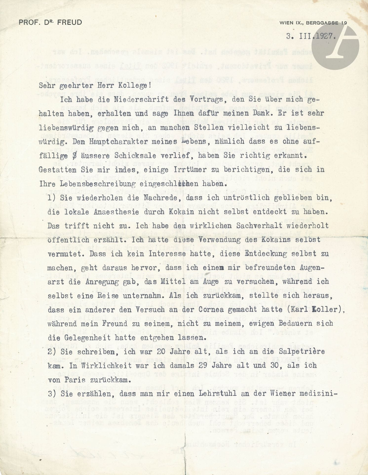 Sigmund FREUD (1856-1939). L.S., Vienna March 3, 1927, [to Dr. Gilbert Robin]; 2large typewritten pages in-4 on his letterhead Prof. Dr. Freud Wien IX, Berggasse 19 (traces of folds with slight cracks); in German.
Very interesting letter about his life.
Dr. Gilbert Robin (who, the previous year, had published a book on Les Haines familiales with Gallimard, and, after numerous works, in 1966, Vocation spirituelle du psychiatre) gave a lecture on Freud, the text of which he sent him. Freud thanked him for this very kind text, perhaps too kind in more ways than one. Robin did indeed recognize the essential character of his life, in that it unfolded without any striking external trials: "Den Hauptcharakter meines Lebens, nämlich dass es ohne auffällige äussere Schicksale verlief, haben Sie richtig erkannt".
But Freud was keen to point out a few errors, on eight points. He never regretted not having discovered local anaesthesia with cocaine himself: "die lokale Anaesthesie durch Kokain nicht selbst entdeckt zu haben". He had indeed foreseen this use of cocaine, and gave the idea of trying it out to one of his friends, an oculist, while he was away on a trip... In the meantime, Karl Koller conducted a trial on the cornea... Freud's friend thus missed the opportunity.
Freud was not twenty when he came to the Salpetrière: in fact, he was 29 and 30 when he returned from Paris: "Sie schreiben, ich war 20 Jahre alt, als ich an die Salpetrière kam. In Wirklichkeit war ich damals 29 Jahre alt und 30, als ich von Paris zurückkam".
He never held a chair at the Faculty of Medicine in Vienna; he was only ever a private professor; in 1902 he was awarded the title of Professor Extraordinaire, in 1920 the title of Professor Ordinaire. "Ich war immer nur Privatdozent, erhielt 1902 den Titel eines ausserordentlichen Professors, 1920 den Titel eines ordentlichen Professors".
Robin says in praise of Freud's wife that she gave up her research and studies in psychology when she got to know him, in the truest sense of the word, because all that was needed was a psychologist in the family: "Sie wissen zum Lobe meiner Frau zu sagen, dass sie ihre psychologischen Interessen und Studien aufgab, als sie mich kennen lernte, in der richtigen Meinung, dass ein Psychologe für die Familie genüge". Freud doesn't know where he got this from. In what she always sacrificed to him, psychological questions had nothing to do: "Was immer für Opfer sie mir gebracht hat, psychologische Interessen waren nicht darunter". She is not the daughter of a professor, but the niece of two distinguished academics: Jacob Bernays, professor of ancient philology, and Michel Bernays, professor of literary history.
His youngest daughter [Anna] is involved in psychoanalysis and has just published her first book on child analysis: "Meine jüngste Tochter beschäftigt sich allerdings mit Psychoanalyse, und hat dieser Tage ihr Erstlingswerk über die Technik der Kinderanalyse erscheinen gesehen".
He cannot confirm that his interest in recent years has turned to ancient philosophy.
When Gilbert Robin describes him as a feared and revered head of household, Freud retorts that he never gave any member of his large family the opportunity to fear him: "Ich glaube nicht, dass ich einem einzigen Mitglied meiner zahlreichen Familie Anlass gegeben habe, mich zu fürchten".
Robin also says that the Freud children were taunted at school because of his opposition to teachers. Not true. Robin doesn't know Vienna well enough to suppose that, among the Viennese, a simple intellectual interest could have such consequences. The main characteristic of the Viennese is indifference, and this still inspires their attitude towards him today... "Sie kennen Wien schlecht, wenn Sie annehmen, dass bei den Wienern ein rein intellektuelles Interesse solche Folgen haben könnte. Der Hauptcharakter des Wieners ist die Indifferenz und diese beherrscht wohl auch heute das Benehmen meiner Landsleute gegen meine Person"....