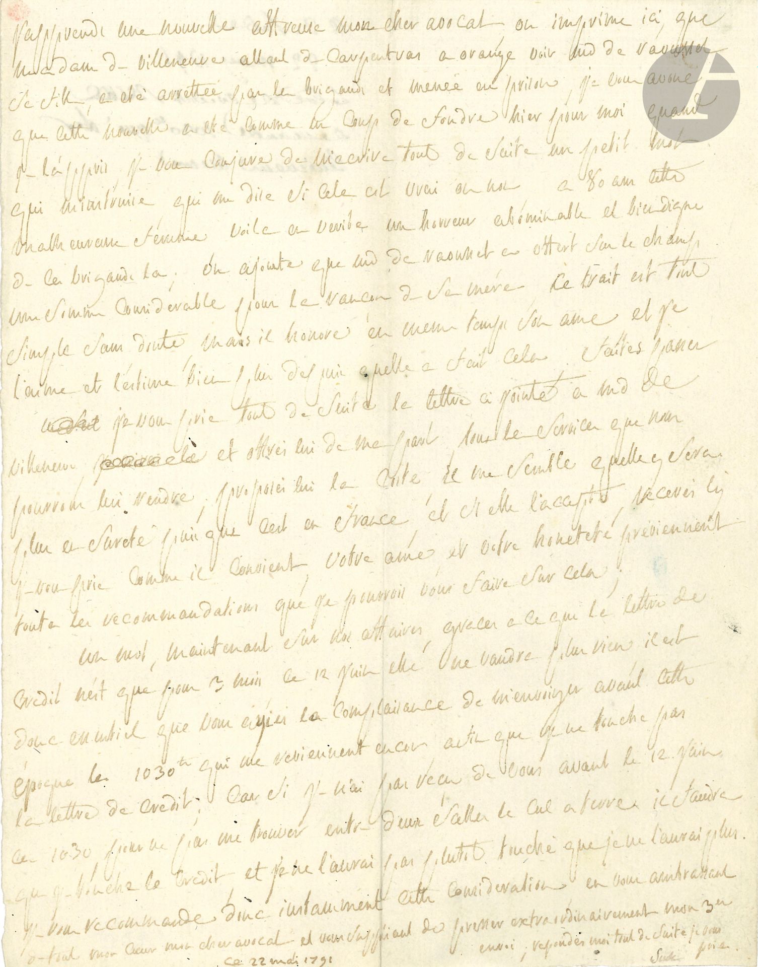 Donatien-Alphonse-François, marquis de SADE. L.A.S., [Paris] 22 mai 1791, à son avocat Gaspard Gaufridy; 1page in-4.
Il apprend que sa tante, Mme de Villeneuve, «allant de Carpentras a Orange voir Md de Raousset sa fille, a eté arrettée par les brigands et menée en prison, je vous avoue que cette nouvelle a eté comme un coup de foudre hier pour moi quand je l’appris [...] a 80 ans cette malheureuse femme, voila en verite une horreur abominable et bien digne de ces brigands la; on ajoute que Md de Raousset a offert sur le champ une somme considerable pour la rançon de sa mère, ce trait est tout simple sans doute, mais il honore en meme temps son ame et je l’aime et l’estime bien plus depuis quelle a fait cela. [...] offrés lui [à Mme de Villeneuve] de ma part tous les services que nous pourrons lui rendre; proposés lui la Coste, il me semble quelle y sera plus en sureté puisque cest en France»... Il recommande ensuite de lui envoyer au plus vite les 1030ll qui doivent lui revenir, «pour ne pas me trouver entre deux salles le cul a terre »...
Correspondance (Lély), CCII.
