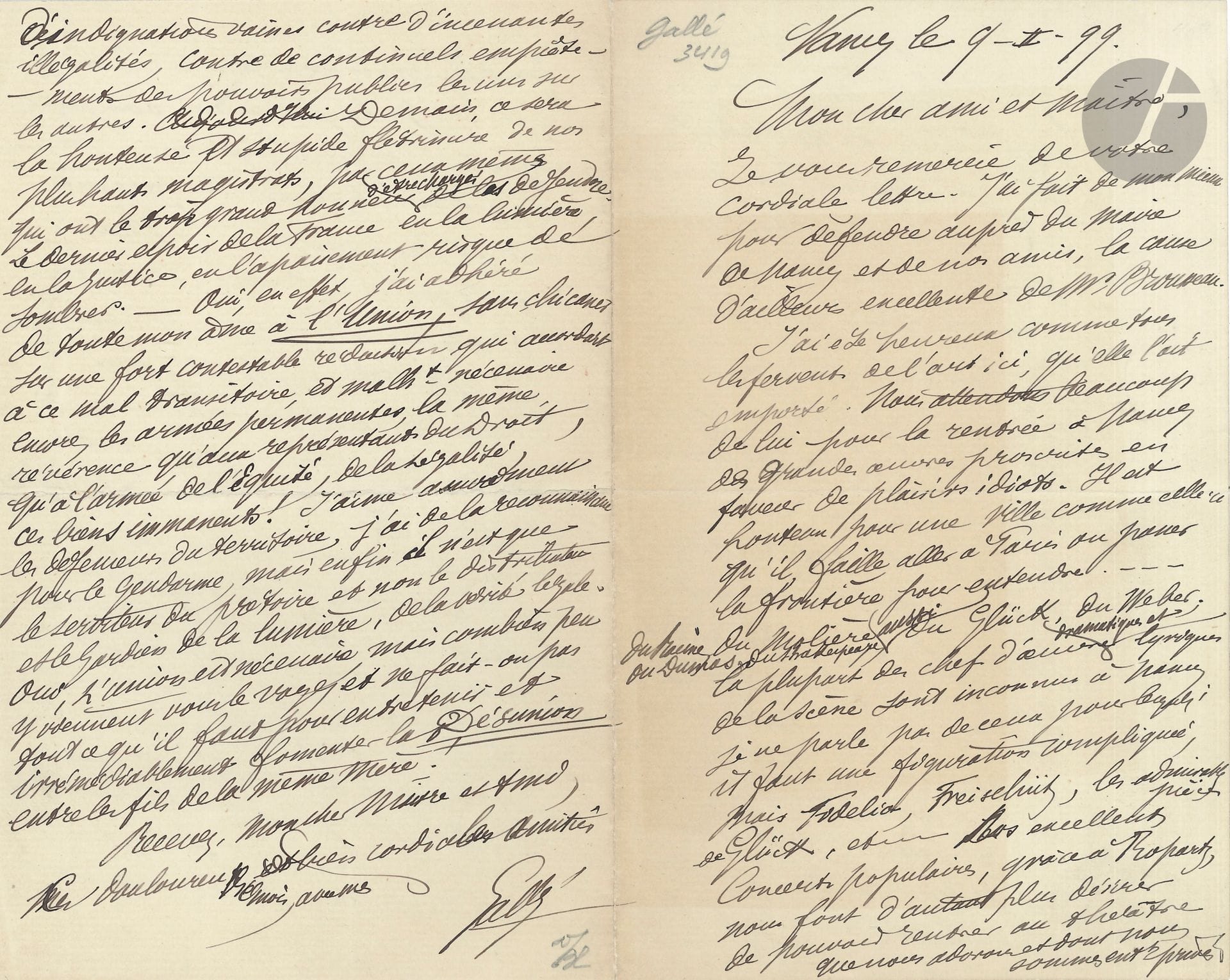 Émile GALLÉ (1846-1904). L.A.S., Nancy 9 février 1899, à un «cher ami et Maître»; 4 pages in-8.
Sur le théâtre à Nancy, et sur la politique.
Il a fait de son mieux «pour défendre auprès du maire de Nancy et de nos amis, la cause d’ailleurs excellente de M. Brousseau», et se réjouit «comme tous les fervents de l’art ici, qu’elle l’ait emporté. Nous attendons beaucoup de lui pour la rentrée à Nancy de grandes œuvres proscrites en faveur de plaisirs idiots. Il est honteux pour une ville comme celle-ci qu’il faille aller à Paris ou passer la frontière pour entendre du Racine, du Molière, du Dumas, du Shakespeare, du Glück, du Weber; la plupart des chefs d’œuvre dramatiques et lyriques de la scène sont inconnus à Nancy». Il mentionne tout de même les excellents Concerts populaires dont ils bénéficient grâce à Guy Ropartz… Il parle longuement de l’état misérable de la société «sans humanité et sans justice […], sans vergogne, sans intelligence et sans courage»… Il dévie ensuite vers la politique, et s’indigne de la venue pour une conférence d’André Lebon à la Ligue de l’enseignement civique et républicain, dont un article devrait rappeler «ce personnage au souvenir des illégalités et des atrocités qu’il a commises», au ministère Méline et concernant l’Île du Diable [allusion à Dreyfus]… Il critique enfin les classes gouvernantes et l’armée, l’inégalité de la société, et revient sur ses engagements, notamment sur son adhésion à l’Union «de toute mon âme»… Etc.