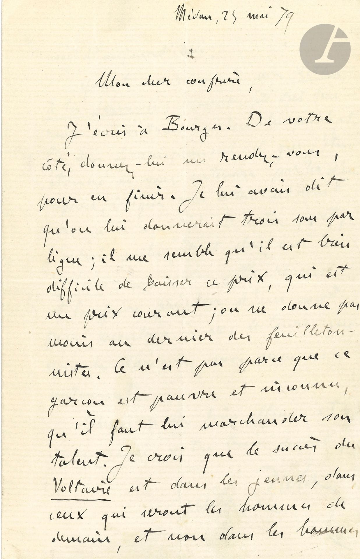 Émile ZOLA. L.A.S., Médan 25 mai 1879, [à Jules Laffitte]; 2pages in-8.
Belle lettre au directeur du Voltaire (qui publiera Nana en octobre), au sujet de la publication dans le journal de Sous la hache d’Élémir Bourges.
«Mon cher confrère, J’écris à Bourges. De votre côté, donnez-lui un rendez-vous, pour en finir. Je lui avais dit qu’on lui donnerait trois sous par ligne; il me semble qu’il est bien difficile de baisser ce prix, qui est un prix courant; on ne donne pas moins au dernier des feuilletonnistes. Ce n’est pas parce que ce garçon est pauvre et inconnu, qu’il faut lui marchander son talent. Je crois que le succès du Voltaire est dans les jeunes, dans ceux qui seront les hommes de demain, et non dans les hommes usés d’aujourd’hui.
Quant aux réponses à ma Lettre à la jeunesse, j’aurais été très heureux au contraire qu’on les publiât. Je vous ai simplement dit que j’étais étonné de vous entendre parler d’une réponse, lorsque ma lettre n’avait paru qu’à moitié. D’autre part, j’aurais voulu, étant chez moi au Voltaire, connaître cette réponse et la faire précéder d’un mot, pour montrer à vos lecteurs que vous la donniez avec mon assentiment»...
