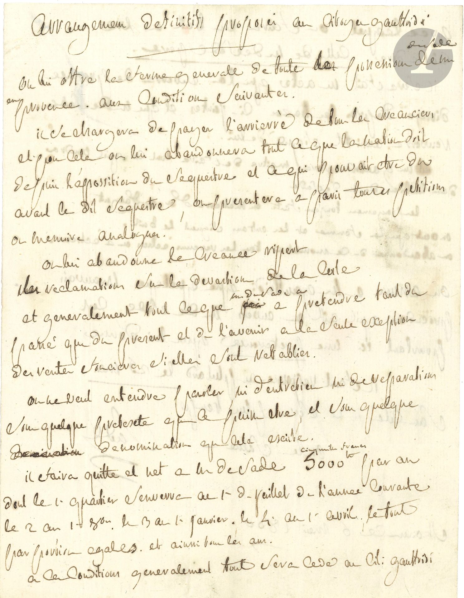 Donatien-Alphonse-François, marquis de SADE. L.A.S., Saint-Ouen 6 mai 1800, au citoyen Gaufridy; 2pages in-4.
La lettre est intitulée: «Arrangemens definitifs proposés au Citoyen Gauttridi».
«On lui offre la ferme generale de toute les possessions de M. de Sade en Provence. Aux conditions suivantes: – il se chargera de payer l’arrierré de tous les creanciers et pour cela on lui abandonnera tout ce que la nation doit depuis l’appossition du sequestre et ce qui pouvait être du avant le dit sequestre […] – On lui abandonne la créance Ripert, les réclamations sur la devastion de la Coste, et generalement tout ce que M. de Sade a à pretendre tant du passé que du present et de l’avenir à la seule exception des rentes foncières si elles sont retablies. – On ne veut entendre parler, ni d’entretien ni de reparations sous quelque pretexte que ce puisse être, et sous quelque denomination que cela existe. – Il faira quitte et net à M. de Sade 5000F (cinq mille francs) par an […] 
A ces conditions generalement tout sera cédé au Cit. Gauttridi avec lequel on faira un bail à vie c’est à dire celle de M. de Sade pere. […] 
M. Gauttridi sera maitre de faire tout ce qu’il voudra dans le bien de M. de Sade.
Les payemens toujours faits en matierre d’or ou d’argent. On veut que la femme et les enfans signent le bail»…
Gaufridy doit répondre au plus tard le 25 mai. «Sans cela il ne sera plus temps»...