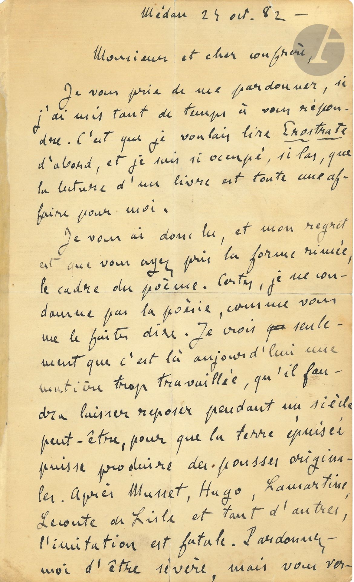 Émile ZOLA. L.A.S., Médan 24 octobre 1882, à un cher confrère [Léon Duplessis]; 3pages in-8 (fentes aux plis réparées).
Belle lettre des conseils littéraires et sur la poésie.
Il a lu son Érostrate: «je suis si occupé, si las, que la lecture d’un livre est toute une affaire pour moi. Je vous ai donc lu, et mon regret est que vous ayez pris la forme rimée, le cadre du poème. Certes, je ne condamne pas la poésie, comme vous me le faites dire. Je crois seulement que c’est là aujourd’hui une matière trop travaillée, qu’il faudra laisser reposer pendant un siècle peut-être, pour que la terre épuisée puisse produire des pousses originales. Après Musset, Hugo, Lamartine, Leconte de Lisle et tant d’autres, l’imitation est fatale. Pardonnez-moi d’être sévère, mais vous verrez que les faits me donneront raison! On ne vous lira pas, votre œuvre, malgré ses rares mérites, passera inaperçue; et cela uniquement parce que l’outil employé par vous n’a fatalement pas la vibration de personnalité qui fait la poésie vivante. Vous auriez dépensé la moitié du talent à écrire votre œuvre en prose, dans le cadre du roman, que vous auriez eu un beau succès.»
Il remercie Duplessis pour sa «sympathie littéraire. Ils sont encore rares ceux qui veulent bien s’apercevoir que mes œuvres sont des poèmes et qu’elles valent surtout par la psychologie et par la composition. Vous devez sentir combien votre lettre m’a touché et combien j’ai été ravi de voir l’orchestration de mes romans comprise par un ami inconnu. […] Je dis avec vous qu’il n’y a pas d’écoles, il n’y a que des hommes. Et ne ne me permets qu’un conseil: revenez à la prose, faites-vous une prose personnelle, si vous soulez écrire des œuvres vivantes»…
