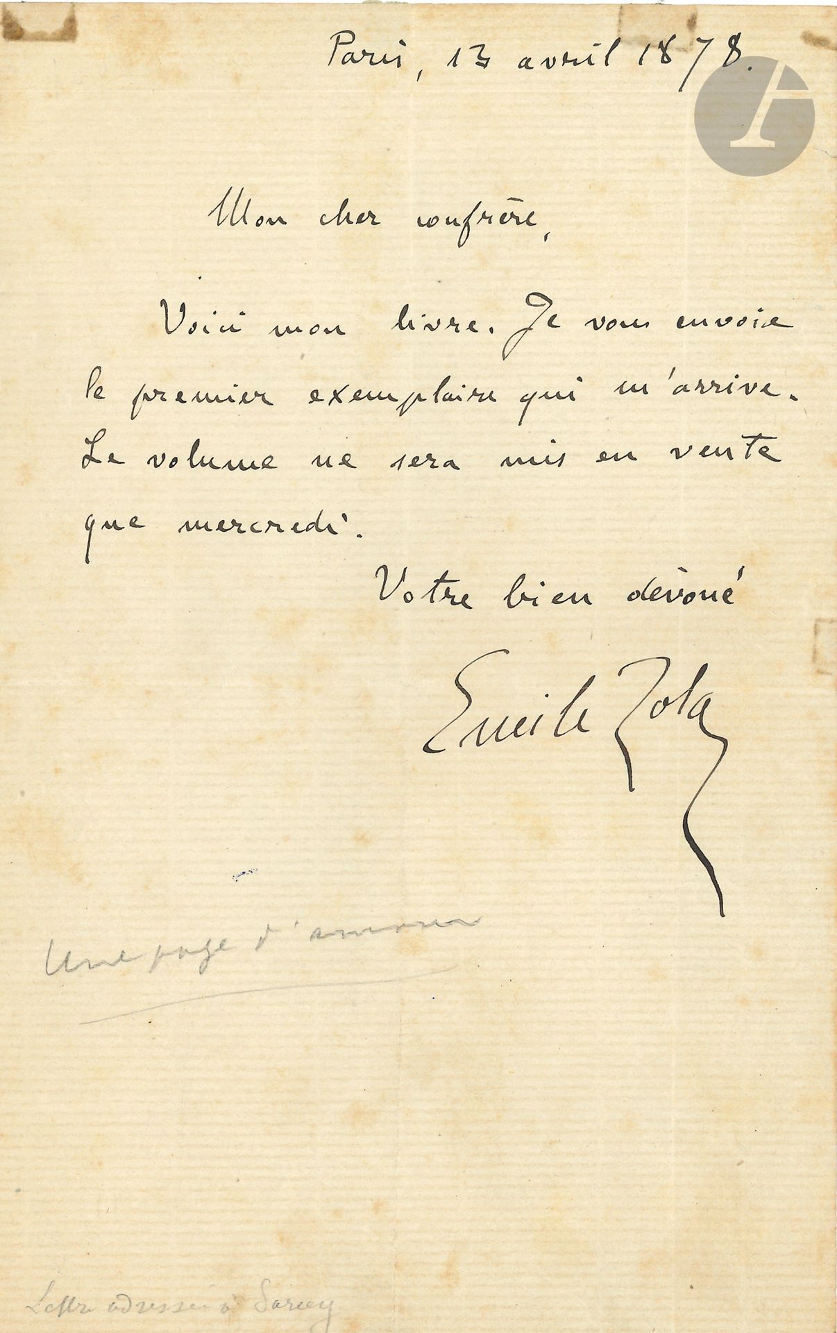 Émile ZOLA. L.A.S., Paris 13 avril 1878, à un «cher confrère» [Francisque Sarcey]; demi-page in-8.
Lettre accompagnant Une page d’amour. «Voici mon livre. Je vous envoie le premier exemplaire qui m’arrive. Le volume ne sera mis en vente que mercredi»…