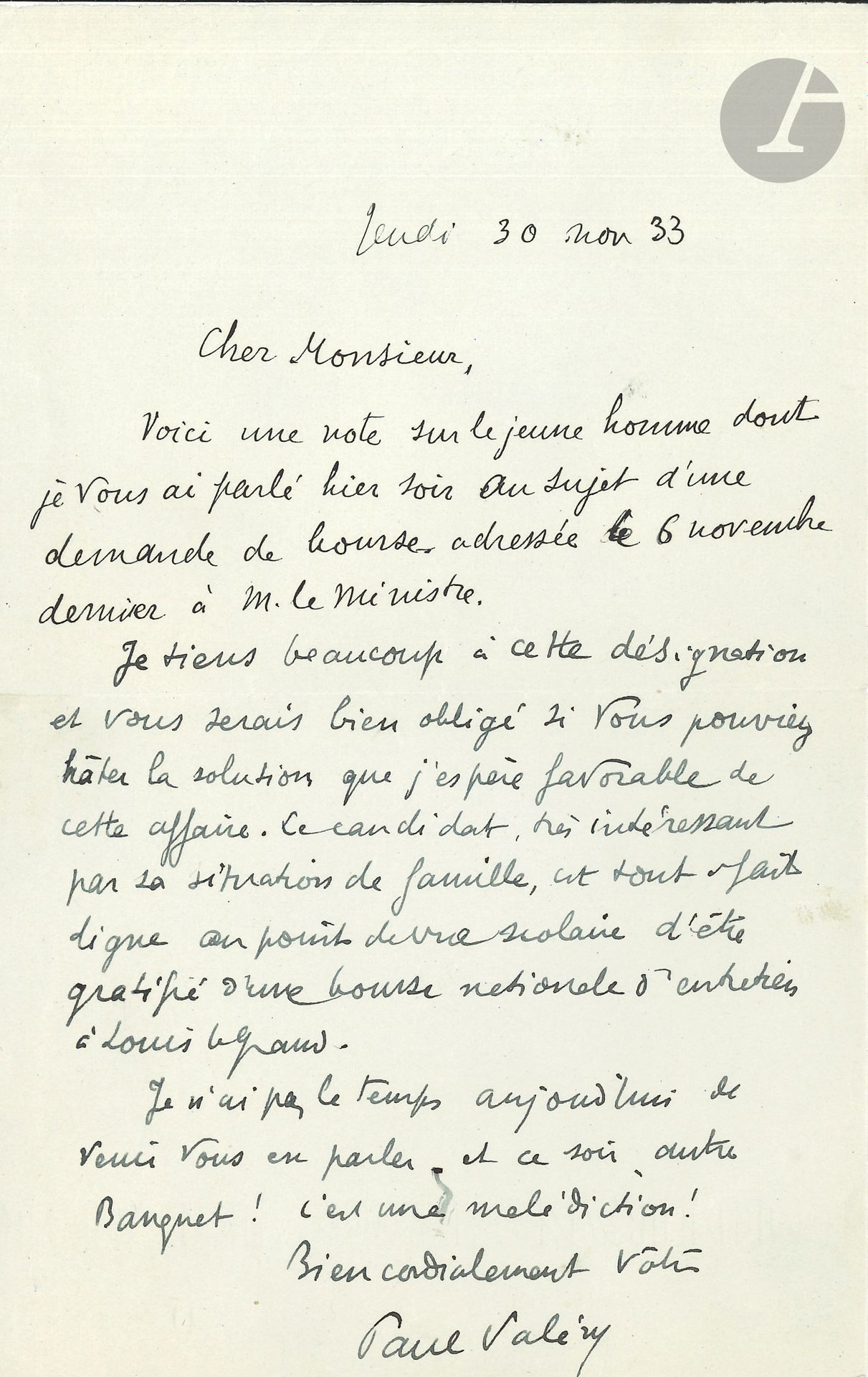 Paul VALÉRY (1871-1945). L.A.S., November 30, 1933; 1page in-8.
He is applying for a scholarship for a young man's studies: "The candidate, very interesting because of his family situation, is quite worthy from an academic point of view of being awarded a national maintenance scholarship to Louis le Grand"... [The young man in question is the future writer Roland BARTHES].