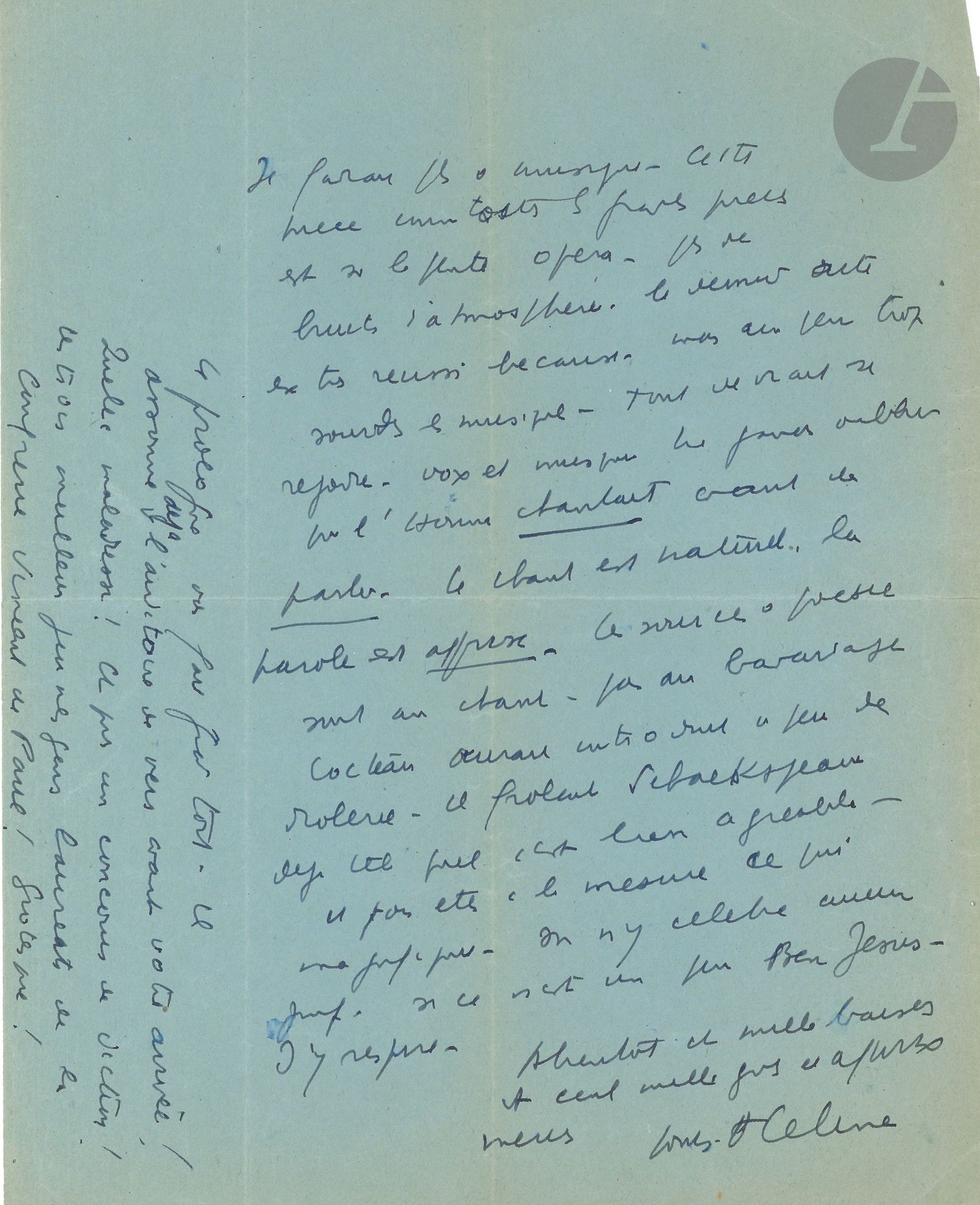 Louis-Ferdinand CÉLINE. L.A.S. «Louis F Céline», [15 avril 1943], à Marie Bell; 2pages in-4 sur papier bleu.
Lettre admirative à la comédienne, après la première de Renaud et Armide de Jean Cocteau.
«Chère Amie Soirée magnifique grâce à vous. Mille grâces et affectueuses pensées! Pièce superbe, acteurs admirables, vous la plus belle, parfaite. Moins chaud sur les costumes [de Christian Bérard] plus quazarts que féeriques. Ratés. Le vôtre du second (à plumes) affreux. Il vous gonfle le visage. La traîne miteuse. Tout ceci manque de luxe. Le décor [de Bérard] mauvais. On veut voir les jardins d’Armide. On trouve une mine de charbon désaffectée. Et puis pourquoi voir si mesquin ne pas utiliser toute votre scène – toujours réduire vos actes à des levers de rideau... Ratatiner tout. Êtes-vous fatigués? Pas assez de féerie dans ce décor, des projections de fleurs... de grâce... Vous vous traînez dans le coaltar, on imaginerait des roses. Il faudrait plus de musique. Cette pièce comme toutes les grandes pièces est sur la pente opéra – pas de bruits d’atmosphère, le dernier acte est très réussi because, mais un peu trop sourdes les musiques – Tout devrait se rejoindre, voix et musique. Ne jamais oublier que l’Homme chantait avant de parler. Le chant est naturel, la parole est apprise. La source de poésie sort au chant – pas au bavardage. Cocteau aurait introduit un peu de drôlerie – il frôlait Schaekspeare déjà tel quel c’est bien agréable – et vous êtes à la mesure […] On n’y célèbre aucun juif, si ce n’est un peu Ben Jésus. J’y respire»….
Il envoie «mille baisers et cent mille gros et affectueux mercis». Et il ajoute qu’il n’a pas aimé le prologue (deux proverbes de Carmontelle), qui «assomme déjà l’auditoire de vers avant votre arrivée! Quelle maladresse! Et puis un concours de diction! Les trois meilleurs jeunes gens lauréats de la Confrérie Vincent de Paul! Grotesque!»
Lettres à Marie Bell (Du Lérot), n°1.
