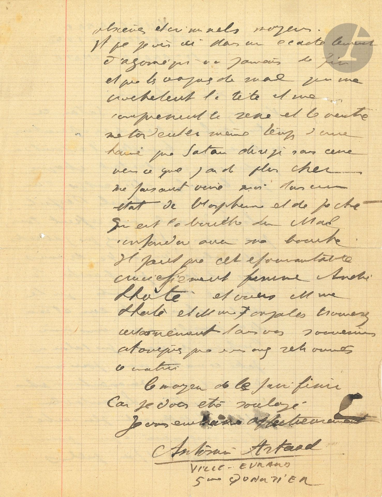 Antonin ARTAUD (1896-1948). L.A.S., Ville-Evrard 26 décembre 1940, à André Lhote; 2pages in-4.
Lettre pathétique sur les attaques de Satan contre lui. 
«Vous avez vu comme moi Satan ce matin se livrer à l’une de ces opérations érotiques par lesquelles il rejoint sa propre essence et refait chaque fois le mal et ce n’est que l’un des moyens avec lesquels l’esprit absolu du mal nous retient tous prisonniers». Il attend depuis longtemps des amis qui n’ont pu franchir les barrières dressées par le Mal. Ce matin, «l’infection [...] n’était qu’un paravent et une caricature. Le véritable Mal est tellement plus caché et vous savez aussi à quel point il me tient et par quels obscènes et criminels moyens. Et que je vis ici dans un écartèlement d’agonie qui n’a jamais de fin et que les vagues de mal qui me crochètent la tête et me compressent le sexe et le ventre me tordent en même temps d’une haine que Satan dirige sans cesse vers ce que j’ai de plus cher me faisant vivre moi dans un état de blasphème et de péché qui est la bouche du Mal confondue avec ma bouche. Il faut que cet épouvantable crucifiement finisse»...