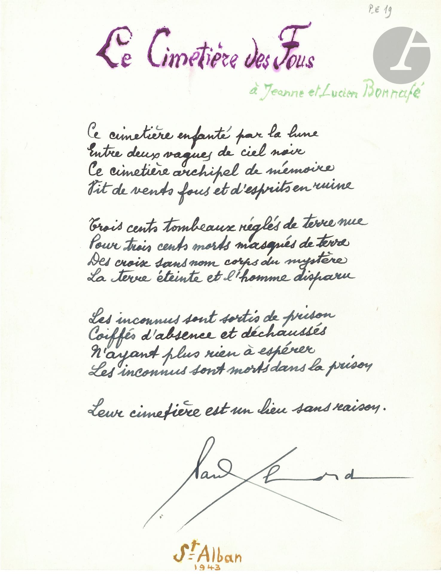 Paul ELUARD (1895-1952). Autograph poem signed, Le Cimetière des Fous, 1943; 1page in-4.
Poem written during the Occupation in Saint-Alban, Lozère, where Eluard was hiding in Dr. Lucien Bonnafé's psychiatric hospital. 
The poem consists of three quatrains and a monostic. It was published in Messages (nouvelle série, 1944, cahier 1), and collected in Le lit la table, published in Switzerland in early 1944.
It is carefully written in black ink; the title, the dedication "to Jean and Lucien Bonnafé", and the date "St Alban 1943" are calligraphed in colored inks.
"Ce cimetière enfanté par la lune
Between two waves of black sky
This archipelago of memory
Lives of mad winds and ruined spirits"...