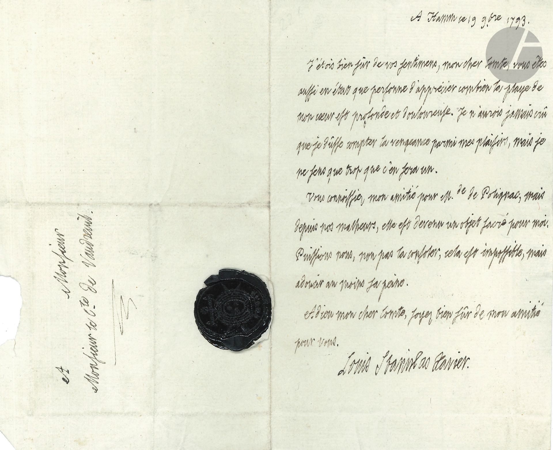 LOUIS XVIII (1755-1824) Roi de France. L.A.S. «Louis Stanislas Xavier», Hamm 19 novembre 1793, au comte de Vaudreuil; 1page in-8, adresse avec cachet de cire noire aux armes.
Après l’exécution de Marie-Antoinette (16 octobre), et sur le désespoir de Mme de Polignac (qui mourra le 9 décembre). 
Louis XVIII dit «combien la playe de mon cœur est profonde et douloureuse. Je n’aurois jamais crû que je dûsse compter la vengeance parmi mes plaisirs, mais je ne sens que trop que c’en sera un. Vous connoissiez mon amitié pour Mde de Polignac, mais depuis nos malheurs, elle est devenue un objet sacré pour moi. Puissions nous, non pas pour la consoler cela est impossible, mais adoucir au moins sa peine»...