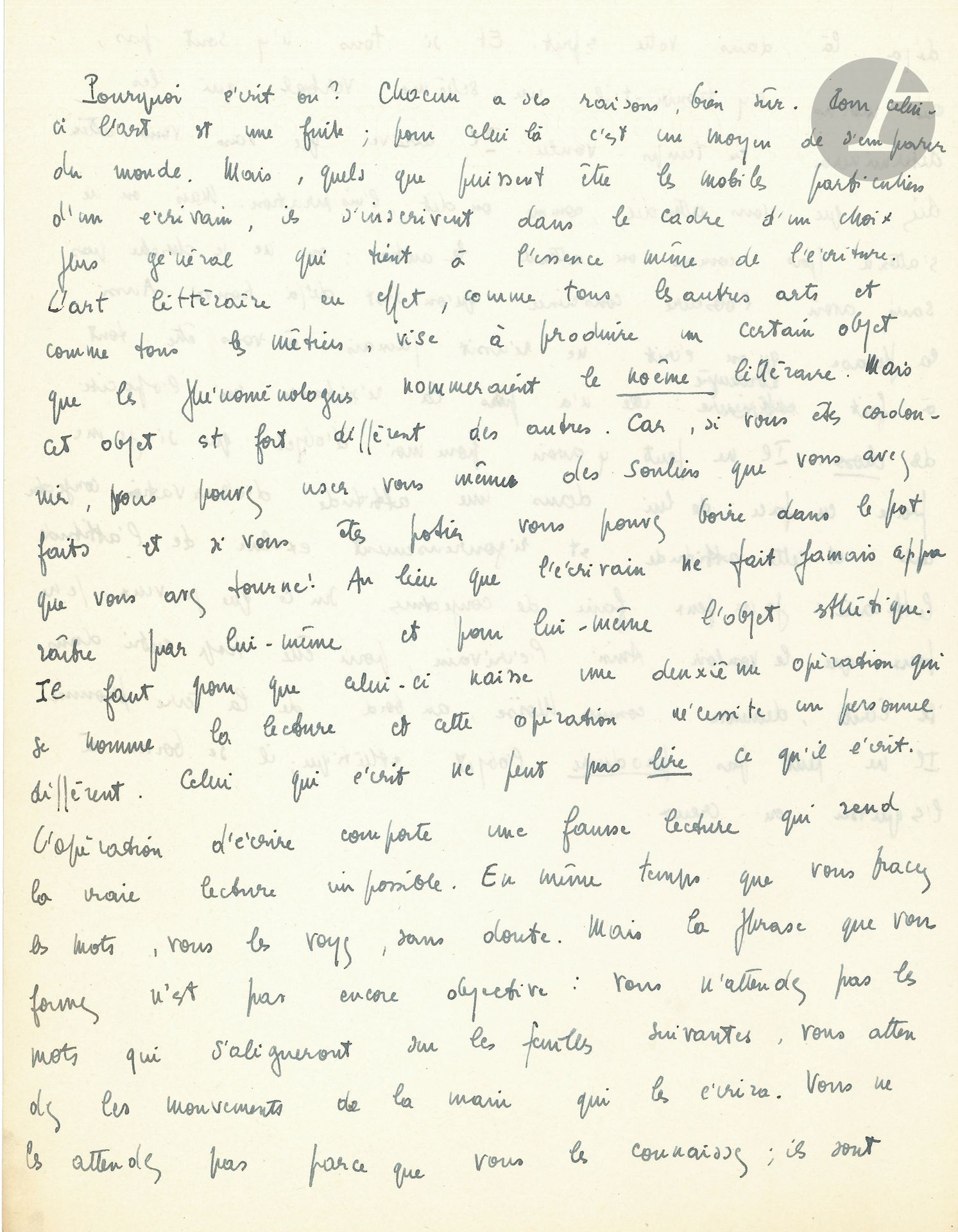Jean-Paul SARTRE (1905-1980). Manuscrit autographe; 1page 3/4 in-4.
Intéressante réflexion sur la littérature. 
«Pourquoi écrit-on? Chacun a ses raisons, bien sûr. Pour celui-ci l’art est une fuite; pour celui-là c’est un moyen de s’emparer du monde. Mais, quels que puissent être les mobiles particuliers d’un écrivain, ils s’inscrivent dans le cadre d’un choix plus général qui tient à l’essence même de l’écriture. L’art littéraire en effet, comme tous les autres arts et comme tous les métiers, vise à produire un certain objet que les phénoménologues nommeraient le noême littéraire. Mais cet objet est fort différent des autres. [...] l’écrivain ne fait jamais apparaître par lui-même et pour lui-même l’objet esthétique. Il faut pour que celui-ci naisse une deuxième opération qui se nomme la lecture et cette opération nécessite un personnel différent. Celui qui écrit ne peut pas lire ce qu’il écrit»...