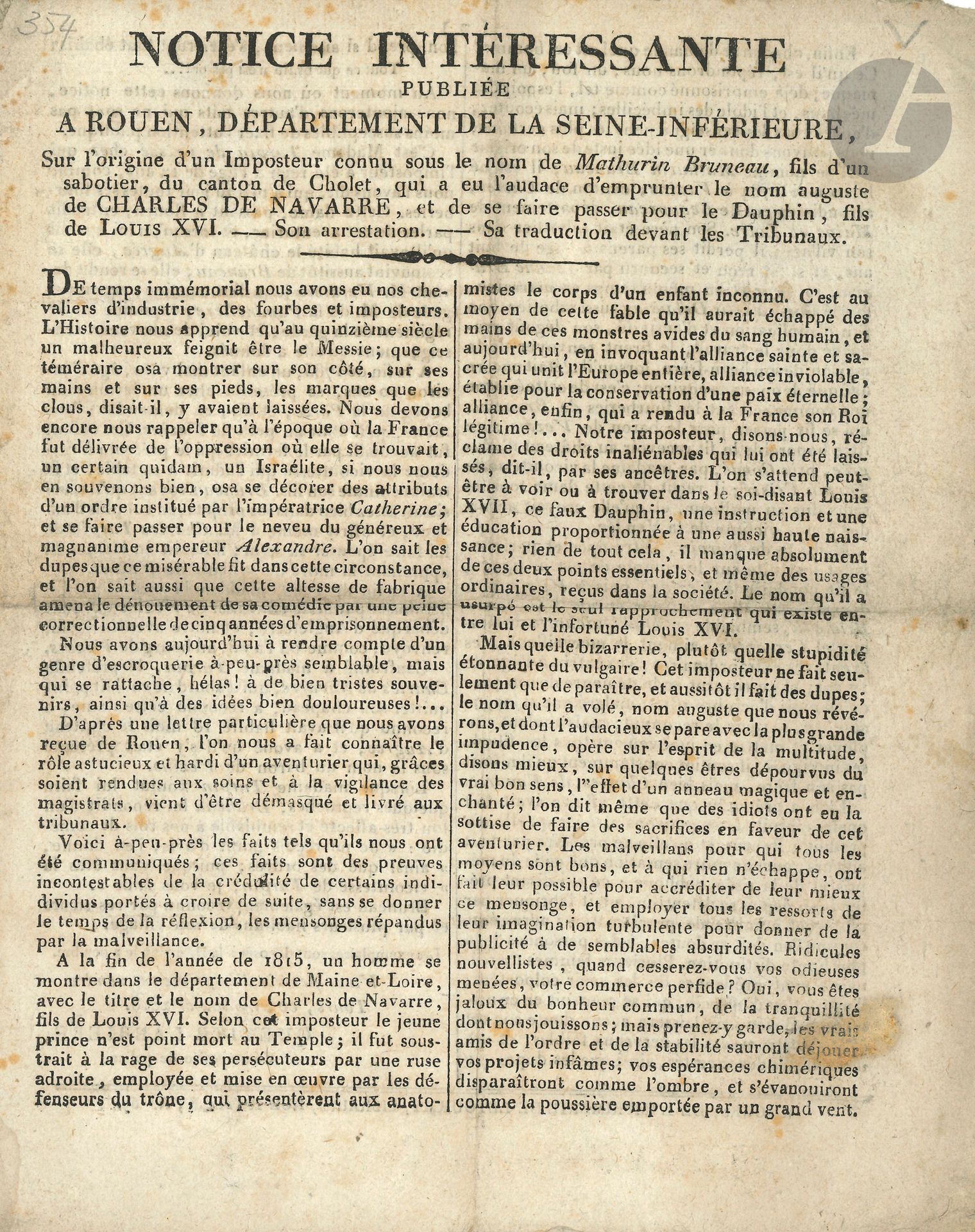 [LOUIS XVII (1785-1795)]. Imprimé: Notice intéressante…, Tours 21 janvier 1818 (Tours, impr. de Letourmy); 2p. in-4.
Notice publiée à Rouen «Sur l’origine d’un Imposteur connu sous le nom de Mathurin Bruneau, fils d’un sabotier, du canton de Cholet, qui a eu l’audace d’emprunter le nom auguste de Charles de Navarre, et de se faire passer pour le Dauphin, fils de Louis XVI. – Son arrestation. – Sa traduction devant les Tribunaux».