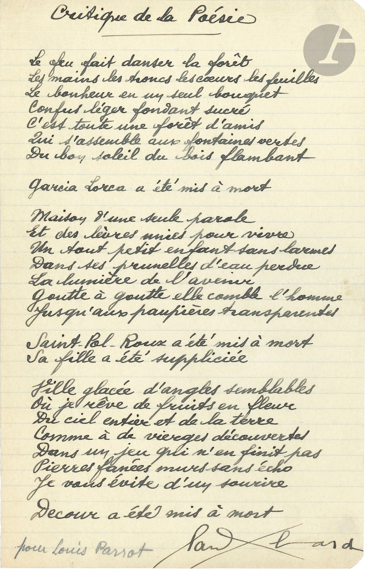Paul ELUARD (1895-1952). Autograph poem signed, Critique de la poésie, [1944]; 1page small in-4 on lined paper.
Beautiful poem in tribute to the martyred poets, which concludes the collection Le lit la table, published in Switzerland in early 1944; it was also published in Poésie 44 (no. 20).
In it, Éluard evokes the deaths of Garcia Lorca, Saint-Pol Roux (and the torture of his daughter Divine), and Jacques Decour.
The poem, 25 lines long, is carefully written in black ink; the first two lines show variants with the published text.
"Fire makes the forest dance
Hands, trunks, hearts, leaves
Happiness in a single bouquet
Confused light melting sweet
A whole forest of friends
Gathering at the green fountains
From the good sun of blazing wood
Garcia Lorca has been put to death"...
At the bottom of the poem, Eluard inscribed in pencil the dedication: "pour Louis Parrot".