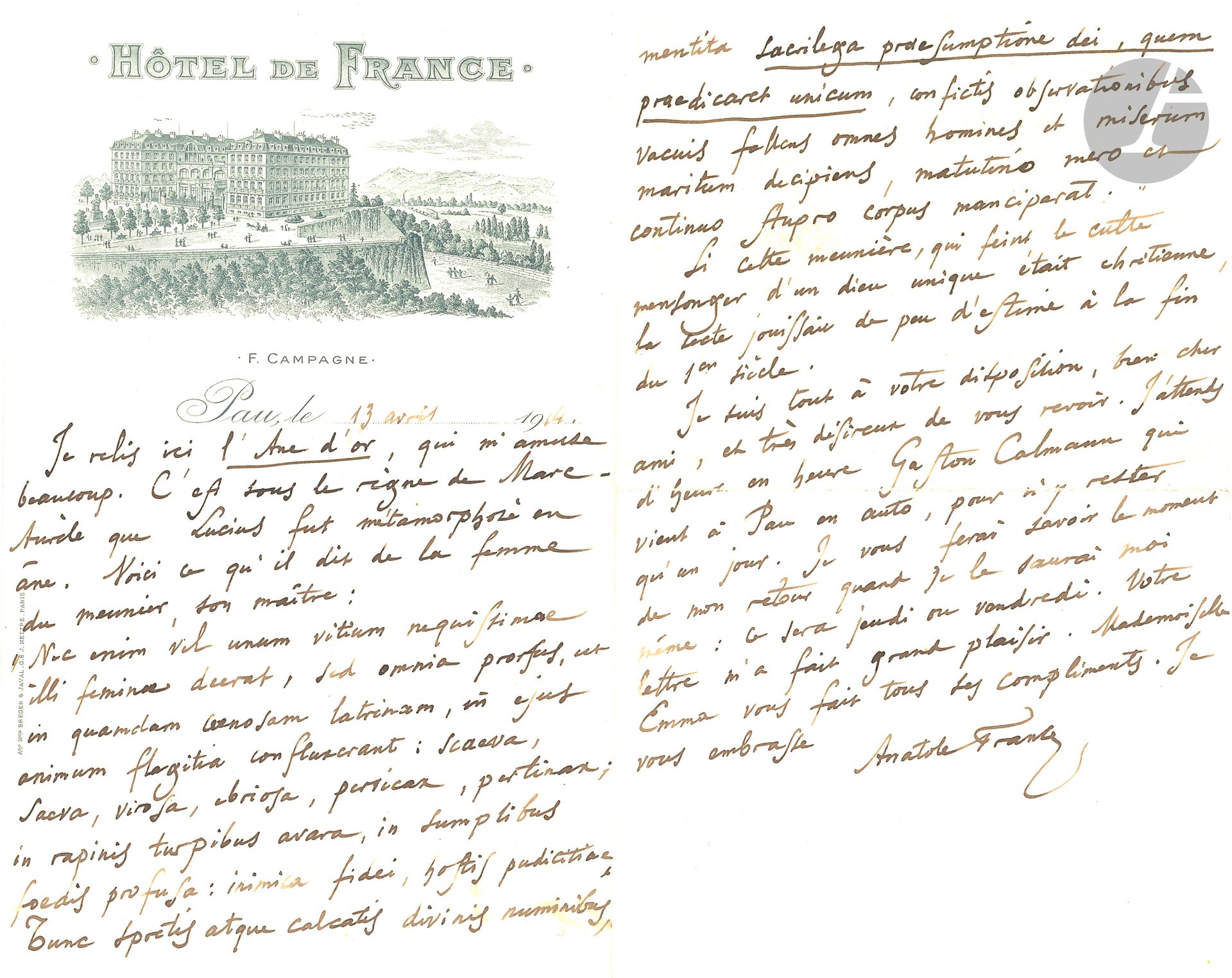 Anatole FRANCE (1844-1924). L.A.S., Pau 13 avril 1914, [à son ami Léopold Kahn]; 2 pages in-8 à en-tête et vignette de l’Hôtel de France à Pau.
Il est en train de relire l’Âne d’or d’Apulée, et cite en latin le passage sur la femme du meunier, qui avait tous les défauts: cruelle, impudique, ivrogne, obstinée, acariâtre; et, sacrilège, elle feignait de révérer un Dieu qu’elle disait être unique; elle trompait tous les hommes et son malheureux mari… Il commente: «Si cette meunière, qui feint le culte mensonger d’un dieu unique était chrétienne, la secte jouissait de peu d’estime à la fin du 1er siècle». Il attend la visite de Gaston Calmann «qui vient à Pau en auto»…
On joint une page autographe (chiffrée 54), avec des ratures et corrections, pour Les Dieux ont soif sur le marchand d’estampes Jean Blaise, qui présente des variantes avec le texte publié: «Comme tous les contre-révolutionnaires, il avait de la considération pour les puissances de la république et depuis qu’il avait été dénoncé pour fraude dans les fournitures de l’armée, le tribunal révolutionnaire lui inspirait une crainte respectueuse. […] Plusieurs fois, chaque année, il emmenait pour deux ou trois jours dans les environs de Paris des peintres qui dessinaient, sur ses indications, des paysages et des ruines, qu’il éditait et dont il tirait grand profit dans la concurrence qu’il faisait aux peintres Robert, Demarne ou Demachy. Cette fois, il résolut d’emmener le citoyen Gamelin pour faire des fabriques car le juré avait pour lui grandi le peintre».
