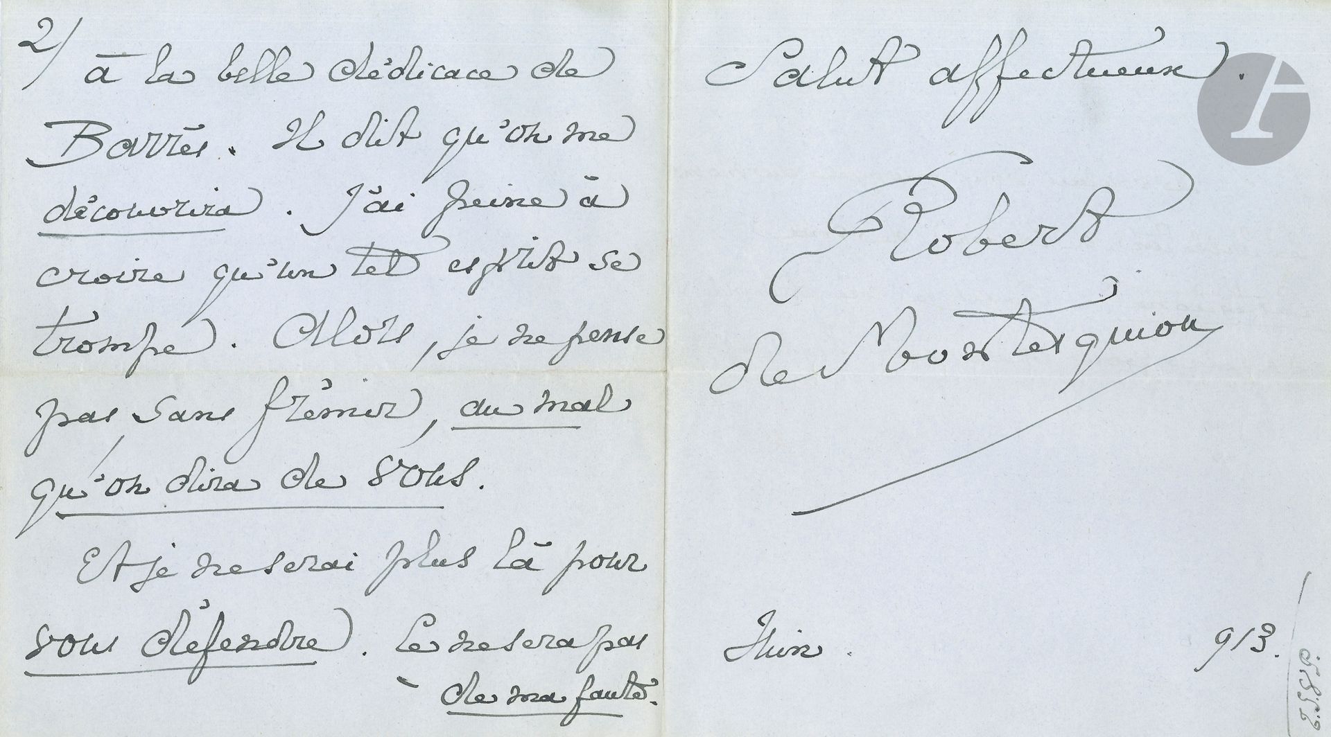 Robert de MONTESQUIOU (1855-1921). L.A.S., [13] juin 1913, à Paul Souday; 6pages et demie petit in-4 sur papier bleuté, enveloppe.
Lettre ironique, au sujet de l’ouvrage de Souday, Les Livres du Temps. (réunissant ses chroniques littéraires du journal Le Temps). Il remercie son «cher confrère et ami» de son aimable dédicace, mais il se demande «si les personnes qui vous reliront […] ne vous reprocheront pas d’avoir, en 1913, omis mon nom, lequel signe déjà vingt volumes, peut-être pas tout de même inexistants. Autrefois cela m’aurait étonné, peiné, indigné. Aujourd’hui […] cela m’intéresse surtout comme phénomène, se rapportant au groupe non négligeable, de ceux que leur inaptitude à la solidarité ne doit pourtant pas exclure même de l’examen»… Il continue à taquiner Souday avec humour, mais préfère terminer sur «la belle dédicace de Barrès. Il dit qu’on me découvrira. J’ai peine à croire qu’un tel esprit se trompe. Alors, je ne pense pas, sans frémir, au mal qu’on dira de vous. Et je ne serai plus là pour vous défendre»…