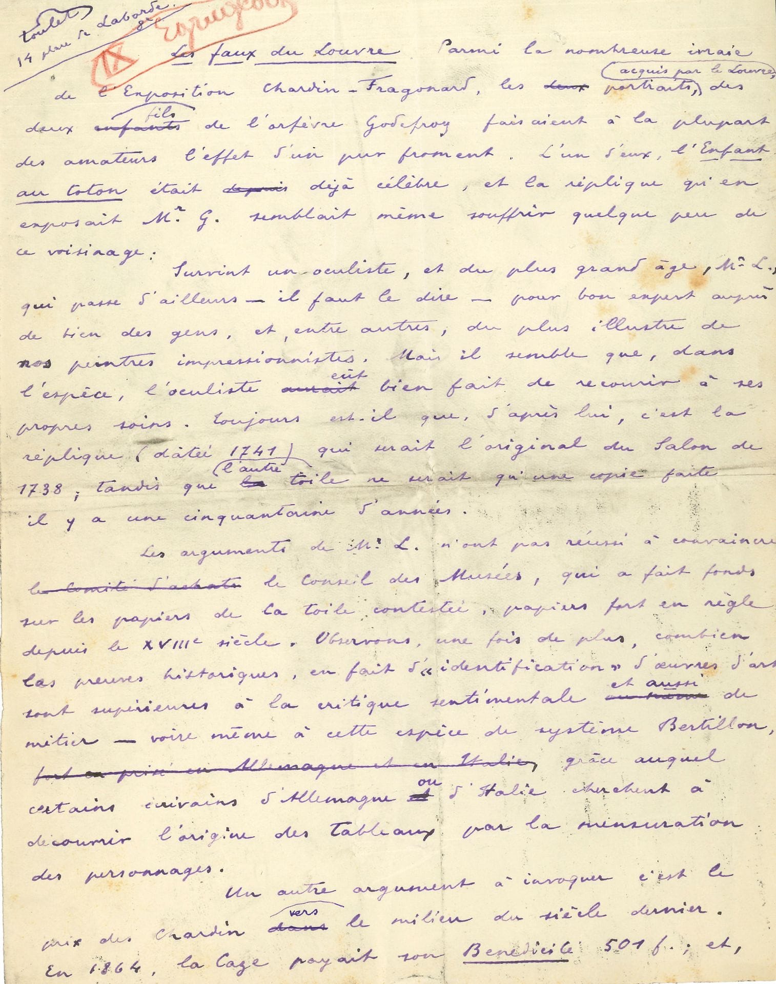 Paul-Jean TOULET. Autograph manuscript signed, Les faux du Louvre, [1907]; 2pages in-4.
Amusing article on false attributions, about the Chardin-Fragonard exhibition (Galerie Georges Petit, June-July 1907). This article appears to be unpublished; it has not been collected in Notes d'art. The manuscript, in violet ink, contains a number of erasures and corrections.Toulet ironizes about the authentication by an oculist of the replica of Chardin's L'Enfant au toton. This oculist, M. L., is "considered a good expert by many people, including the most illustrious of our Impressionist painters". He recalls Chardin's low rating "towards the middle of the last century [...] hardly encouraging for a forger; [...] the public likes to imagine that all the paintings in the Louvre come from an underground factory in Batignolles"; and the Louvre is "largely a gigantic fake, commissioned by Napoleon III", and the Under-Secretary for Fine Arts Dujardin-Beaumetz himself is only a fake, the real one being sequestered...