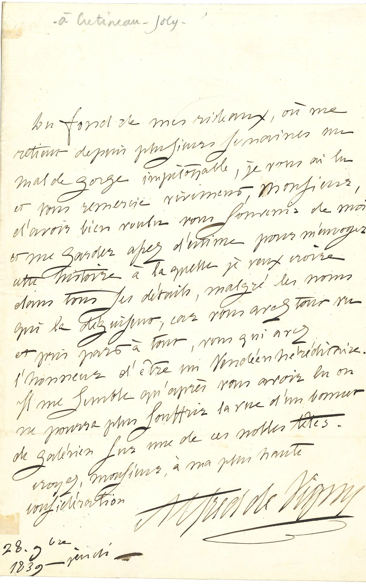 Alfred de VIGNY (1797-1863). L.A.S., 18 novembre 1839, [à Jacques Crétineau-Joly]; 1page in-8.
Réponse à l’envoi du roman Un fils de pair de France, sur l’aventure vendéenne de la duchesse de Berry. «Du fond de mes rideaux, où me retient depuis plusieurs semaines un mal de gorge impitoyable, je vous ai lu et vous remercie vivement, Monsieur, d’avoir bien voulu vous souvenir de moi et me garder assez d’estime pour m’envoyer cette histoire à laquelle je veux croire dans tous ses détails, malgré les noms qui la déguisent, car vous avez tout vu et pris part à tout, vous qui avez l’honneur d’être un Vendéen héréditaire. Il me semble qu’après vous avoir lu on ne pourra plus souffrir la vue d’un bonnet de galérien sur une de ces nobles têtes»… Correspondance, t.IV, 39-128.