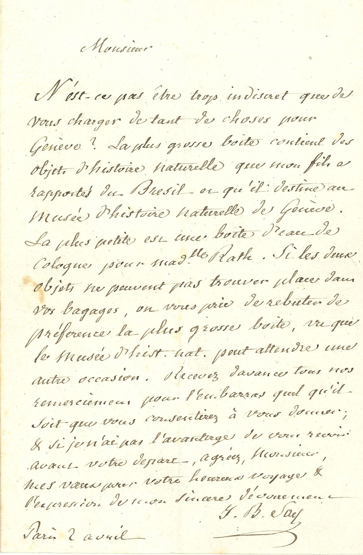 Jean-Baptiste SAY (1767-1832) économiste. L.A.S., Paris 2 avril [1820]; 1page in-8.
Il charge son correspondant d’un convoiement pour Genève: «La plus grosse boite contient des objets d’histoire naturelle que mon fils a rapportés du Brésil et qu’il destine au Musée d’histoire naturelle de Genève. La plus petite est une boite d’eau de Cologne pour Madlle Rath». Si cela tient trop de place dans ses bagages, qu’il laisse la plus grosse boîte, «le Musée d’hist. naturelle peut attendre une autre occasion»…