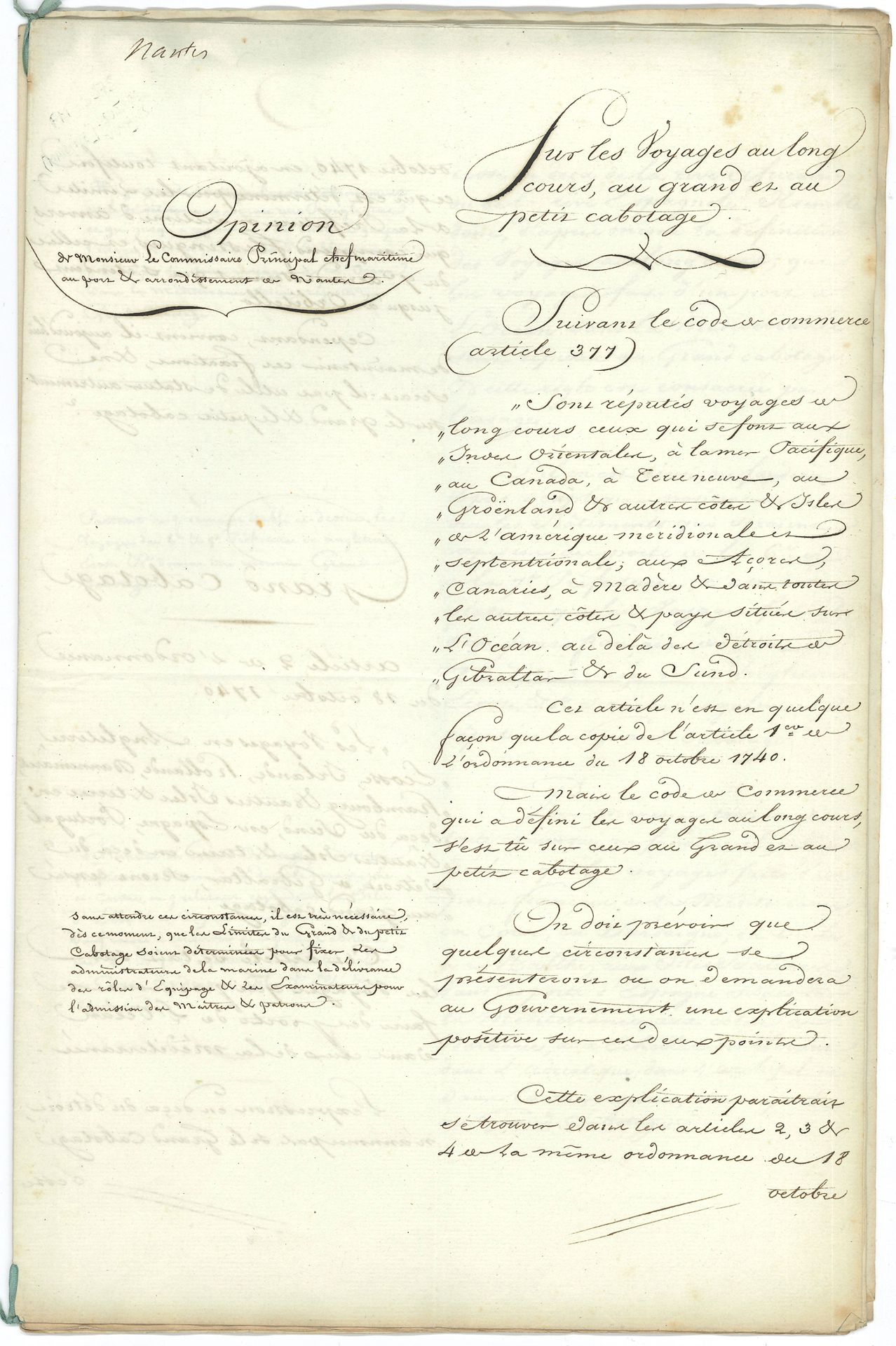 MARINE. Manuscrit, Sur les voyages au long cours, au grand et au petit cabotage, [Nantes] 13 février 1809; cahier petit in-fol. de 10pages, sur colonne avec annotations marginales.
Étude sur le grand et le petit cabotage. En principe, le grand cabotage s’appliquait aux côtes européennes et le petit cabotage aux côtes françaises, les expéditions au long cours se rapportant uniquement aux voyages transatlantiques ou transocéaniques. Mais lorsque l’Empire français parvint à son apogée (il comprendra 130 départements en 1811), ces notions devaient être redéfinies. Le présent manuscrit comprend deux parties: la colonne de droite contient l’analyse des textes législatifs alors en vigueur (ordonnance du 18 octobre 1740, article 377 du Code de commerce), suivie de propositions relatives au grand et au petit cabotage. La colonne de gauche contient les observations du commissaire principal Giraud, chef maritime au port et arrondissement de Nantes. «Sont réputés voyages au long cours ceux qui se font aux Indes Orientales, à la mer Pacifique, au Canada, à Terre-Neuve, au Groenland et aux autres côtes & isles de l’Amérique méridionale et septentrionale, aux Açores, Canaries, à Madère & dans toutes les autres côtes & pays situés sur l’Océan au-delà des détroits de Gibraltar & du Sund. […] Il est très nécessaire, dès ce moment, que les limites du grand & du petit cabotage soient déterminées pour fixer les administrateurs de la marine dans la délivrance des rôles d’équipage & les examinateurs pour l’admission des maîtres & patrons»… Etc. On joint un autre manuscrit de la même étude (sans les commentaires, 10p. in-fol. en cahier lié d’un ruban bleu); et 3 documents sur le même sujet (le 1er manuscrit, les deux autres autographiés): Extrait du Recueil general des lois et des arrets de la Cour de Cassation (1826, 2p.), concernant un voyage de Rouen à Saint-Pétersbourg, qui n’est pas considéré comme étant au long cours; circulaire sur les voyages d’Océan en Baltique ou en Méditerranée, 25 octobre 1827 (3p.); Ordonnance du Roi sur le cabotage, 25 novembre 1827 (2p. in-fol.).
