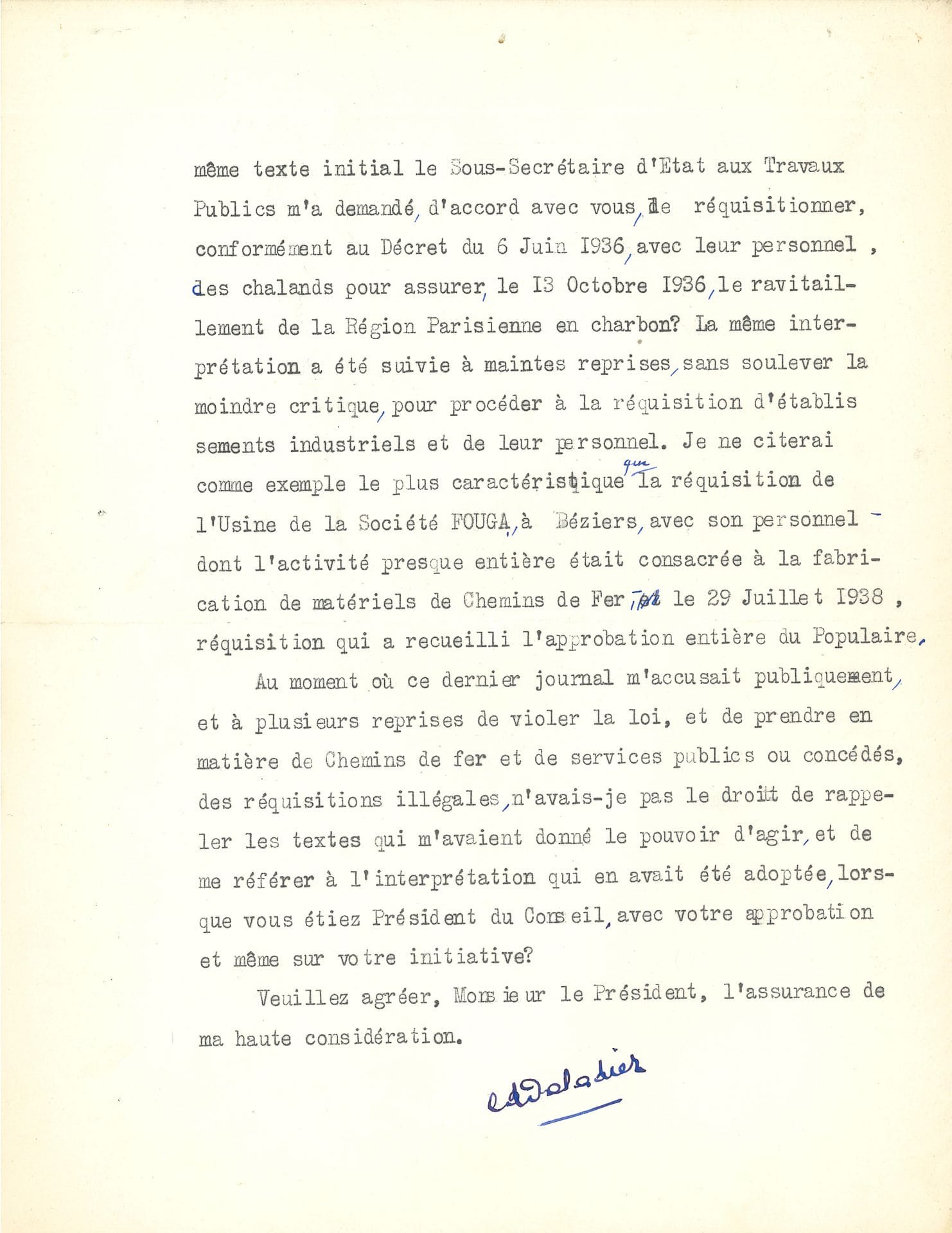 Édouard DALADIER (1884-1970) homme d’État, signataire des accords de Munich. L.S., Paris 29 novembre 1938, à Léon BLUM; 4pages in-4 dactyl. à en-tête Présidence du Conseil.
Longue et cinglante lettre en réponse à Blum sur les réquisitions, lui rétorquant qu’il les avait lui-même initiées et utilisées sous le Front Populaire. [En novembre 1938, Daladier, président du Conseil, prend des décrets qui reviennent sur certaines mesures du Front Populaire, en particulier la loi sur les 40 heures; d’importantes grèves sont provoquées; le gouvernement réquisitionne alors des transports et envoie des troupes devant l’entrée des usines]. Daladier, dans un premier temps, rappelle et détaille l’esprit et la portée des décrets qu’il a pris, puis répond avec véhémence: «Me reprocherez-vous de donner à la Loi de 1877 la portée que vous lui avez donnée vous-même quand vous m’avez demandé de prendre le décret du 6 juin 1936 pour effectuer des réquisitions d’essence, et quand par application de ce même texte initial le sous-secrétaire d’État aux Travaux Publics m’a demandé, d’accord avec vous, de réquisitionner, conformément au Décret du 6 juin 1936, avec leur personnel, des chalands pour assurer, le 13 octobre 1936, le ravitaillement de la Région Parisienne en charbon? La même intervention a été suivie à maintes reprises, sans soulever la moindre critique, pour procéder à la réquisition d’établissements industriels et leur personnel. Je ne citerai comme exemple le plus caractéristique que la réquisition de l’Usine de la Société FOUGA, à Béziers, avec son personnel dont l’activité presque entière était consacrée à la fabrication de matériels de Chemins de Fer, le 29 juillet 1938, réquisition qui a recueilli l’approbation entière du Populaire. Au moment où ce dernier journal m’accusait publiquement, à plusieurs reprises de violer la loi, et de prendre en matière de Chemins de fer et de services publics ou concédés, des réquisitions illégales, n’avais-je pas le droit de rappeler les textes qui m’avaient donné le pouvoir d’agir, et de me référer à l’interprétation qui en avait été adoptée, lorsque vous étiez Président du Conseil, avec votre approbation et même sur votre initiative?»...
