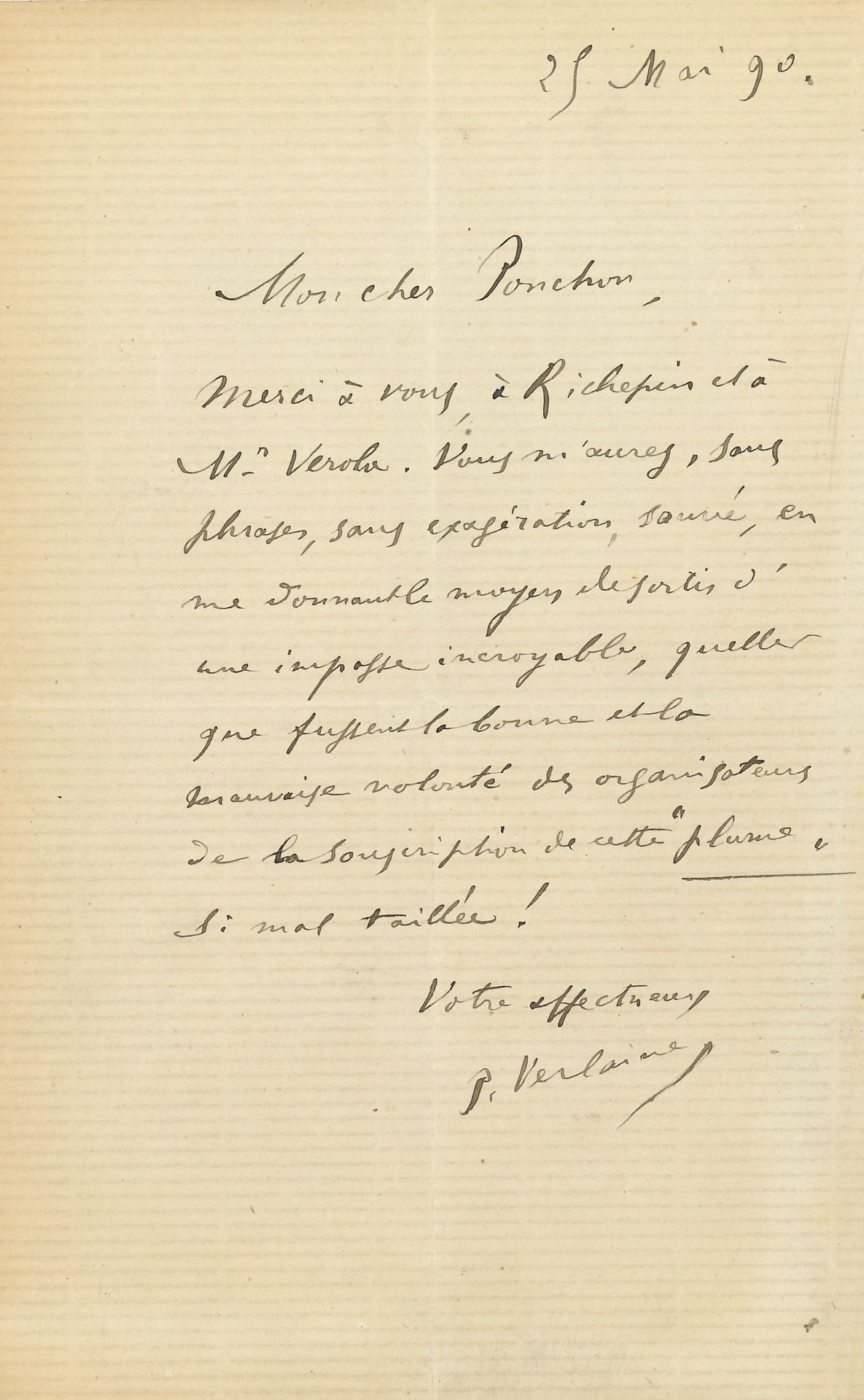 Paul VERLAINE (1844-1896). L.A.S., 25 mai 1890, à Raoul Ponchon; 1page in-8.
«Mon cher Ponchon, Merci à vous, à Richepin et à Mr Verola. Vous m’aurez, sans phrases, sans exagération, sauvé, en me donnant le moyen de sortir d’une impasse incroyable, quelles que fussent la bonne et la mauvaise volonté des organisateurs de la souscription de cette Plume si mal taillée!»… [Léon Deschamps, directeur de la revue La Plume, avait ouvert une souscription en faveur de Verlaine.]
