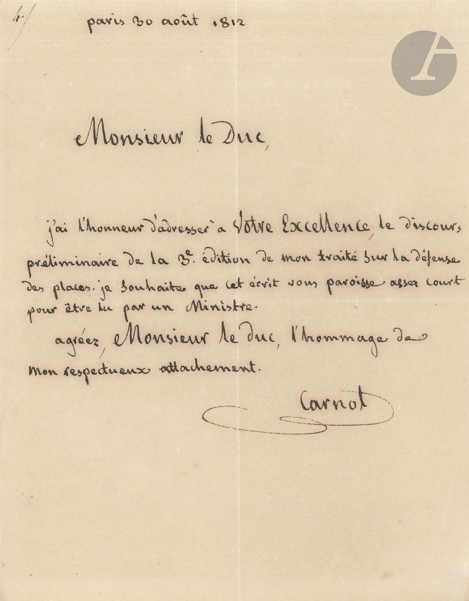 Lazare CARNOT (1753-1823). L.A.S., Paris 30 août 1812, à un duc : 1page petit in-4 (encadrée).
Il lui envoie «le discours préliminaire de la 3e édition de mon traité sur la défense des places. Je souhaite que cet écrit vous paroisse assez court pour être lu par un Ministre»… 
[Ce discours a été publié chez la veuve Courcier en août 1812; la page de titre porte : Discours préliminaire de la troisième édition du Traité de la défense des places fortes, par M. Carnot; Imprimé séparément, pour servir de Supplément aux deux premières éditions, et pour les Militaires de toutes les armes, qui, n’ayant pas besoin d’approfondir les questions traitées dans cet Ouvrage, veulent cependant en avoir une idée précise et suffisante pour l’exercice de leurs fonctions.]