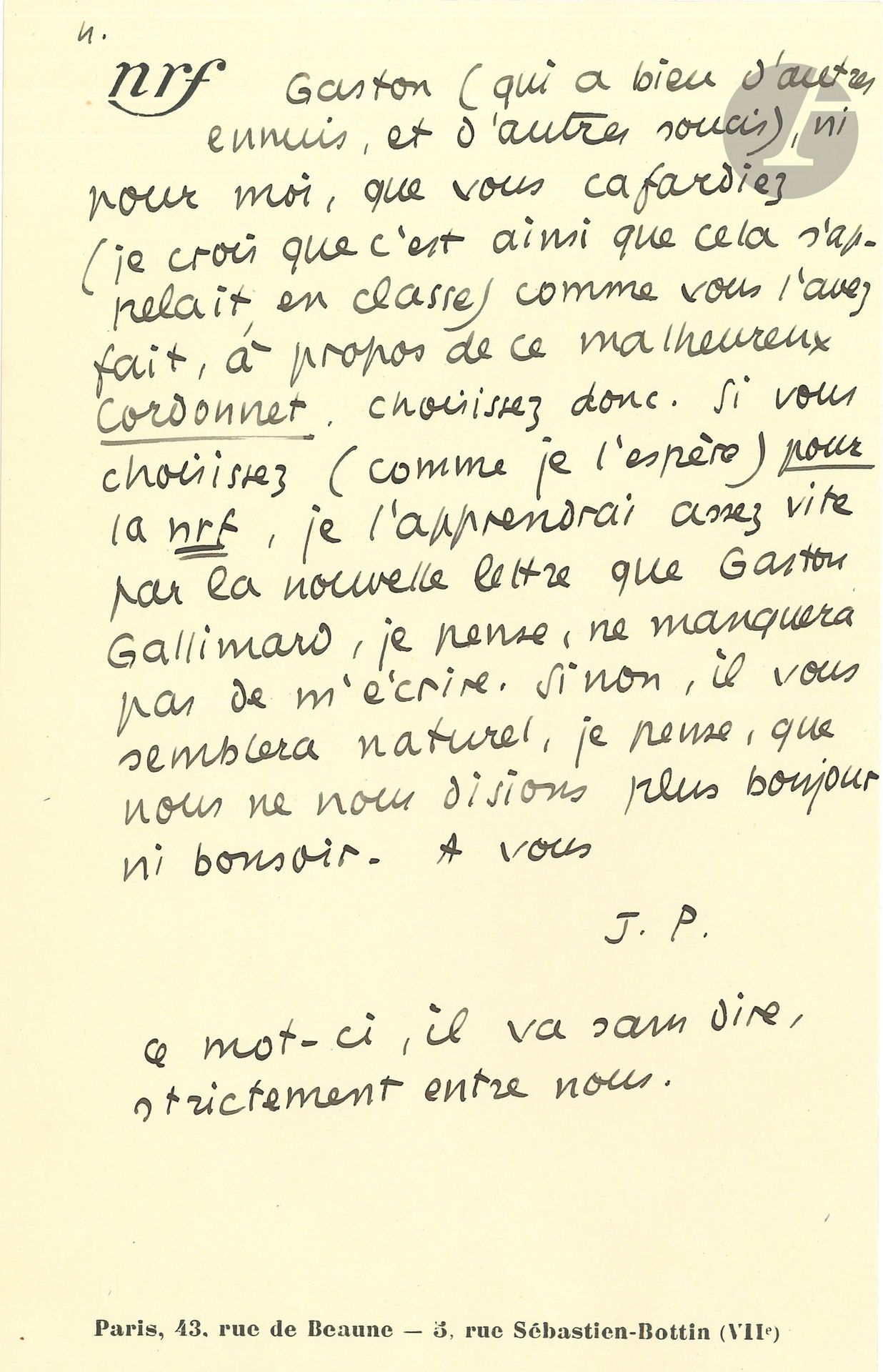 Jean PAULHAN (1884-1968). L.A.S. «J.P.», 28 août [1938, à Maurice Sachs]; 4 pages in-8 à en-tête nrf.
Vigoureuse mise au point sur les rapports de Sachs avec Gallimard. Après une explication au sujet des livres de photos sur Paris et sur les romans policiers, il fait remarquer : «nous n’avons parlé que des romans-détect. de votre collection – et, dans la majorité des cas, avec éloges. S’il y a injustice, elle est contre les autres éditeurs de romans-détectives». Puis il résume l’affaire de la note de Caillois, «dont les études sont d’une intelligence admirable», et ajoute : «il ne me semble pas que les grands compliments qu’il vous arrive d’adresser dans le privé à certains de nos collaborateurs compensent tout à fait la façon déplaisante dont il vous est arrivé, à plus d’une reprise, de parler en public (ou même en privé) de la nrf. Je veux bien que ç’ait été, le plus souvent, en état d’ivresse (je ne l’entends pas du tout en mauvaise part; l’ivresse est une part de la vie, non la plus négligeable.). Seulement, je ne vois pas du tout pourquoi l’ivresse ne vous jetterait pas, à l’égard de la nrf actuelle, dans l’enthousiasme excessif, aussi bien que dans la malveillance excessive. Et je désire, en tout cas, que vous choisissiez : ou bien de collaborer à la nrf (& de l’aimer), ou bien de rompre toutes relations avec elle, et avec moi»... Il ne peut admettre qu’il cafarde comme il l’a fait auprès de Gaston Gallimard... 

On joint une autre L.A.S. à Maurice Sachs, [fin 1937] (1 p. in-8), concernant la publication d’Historiettes dans la NRF, ainsi que de poèmes…
