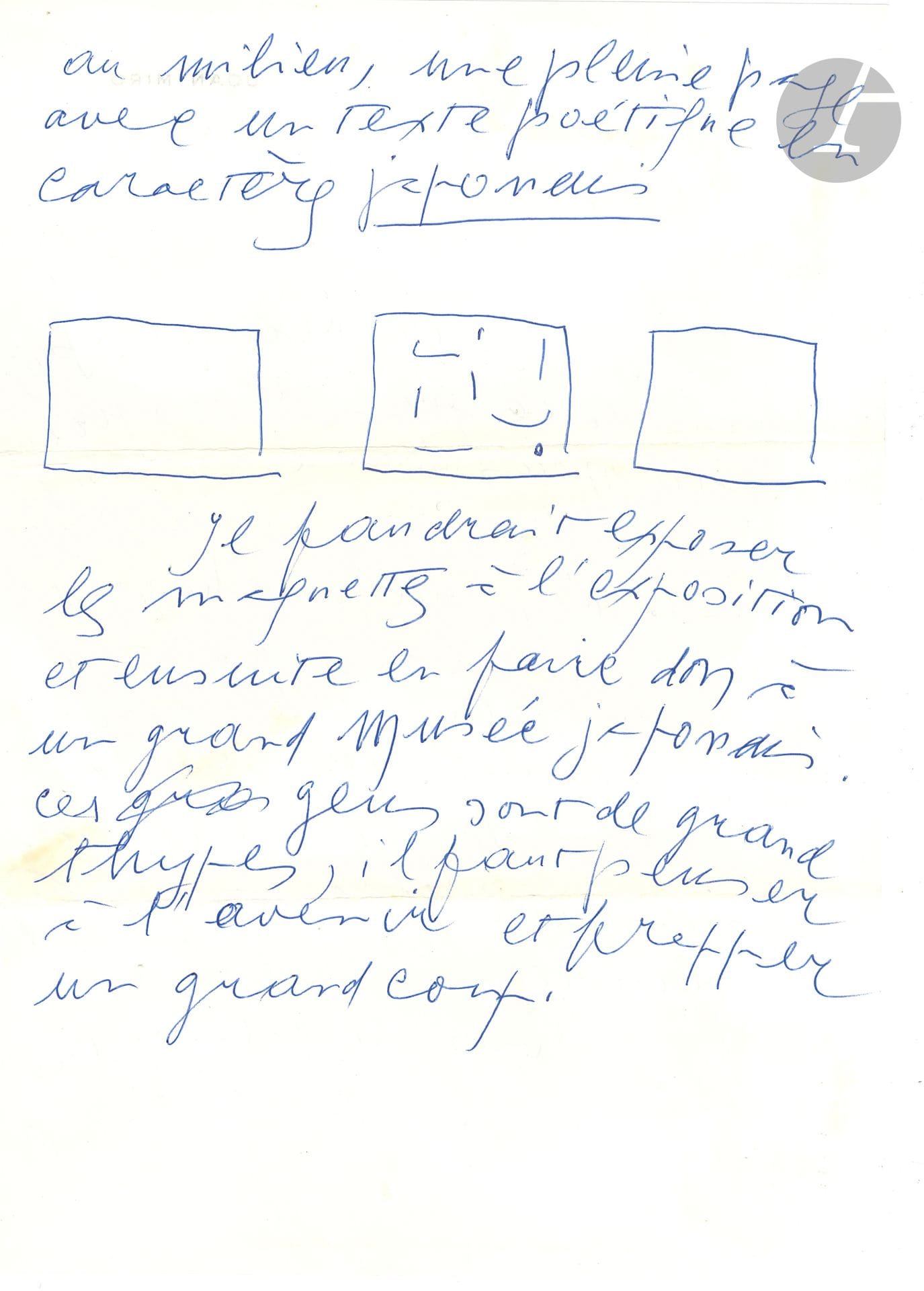 Joan MIRÓ (1893-1983). L.A.S with 3 sketches, Palma de Mallorca 21.XII.1979, to Francisco Ferreras of Galerie Maeght in Barcelona; 2 pages and a half-page in-4, on his letterhead and address. 
Preparations for an exhibition in Japan.
"I've gone much further than I had planned, which gives us the possibility of doing something else more important in addition to the catalog. I worked on a larger format [...] For the catalog, I see the two pages, and in the middle a full page with a poetic text in Japanese characters [drawing of the three pages]. The models should be shown at the exhibition and then donated to a major Japanese museum. These people are great thypes, we must think of the future and strike a blow" On the next page, he writes the "text. The Blue sea makes a White tablecloth with the singing waves. The Catalan Cockerel sends my Japanese friends a shower of feathers from its wings".
Attached is a l.s. from Francisco Ferreras forwarding Miró's letter to Didier Jumaux (December 22, headed Galeria Maeght in Barcelona, with envelope). Plus 3 photographs (17.5x21 or 23.5cm, silver print) of Miró showing drawings to two Japanese in Didier Jumaux's presence.
