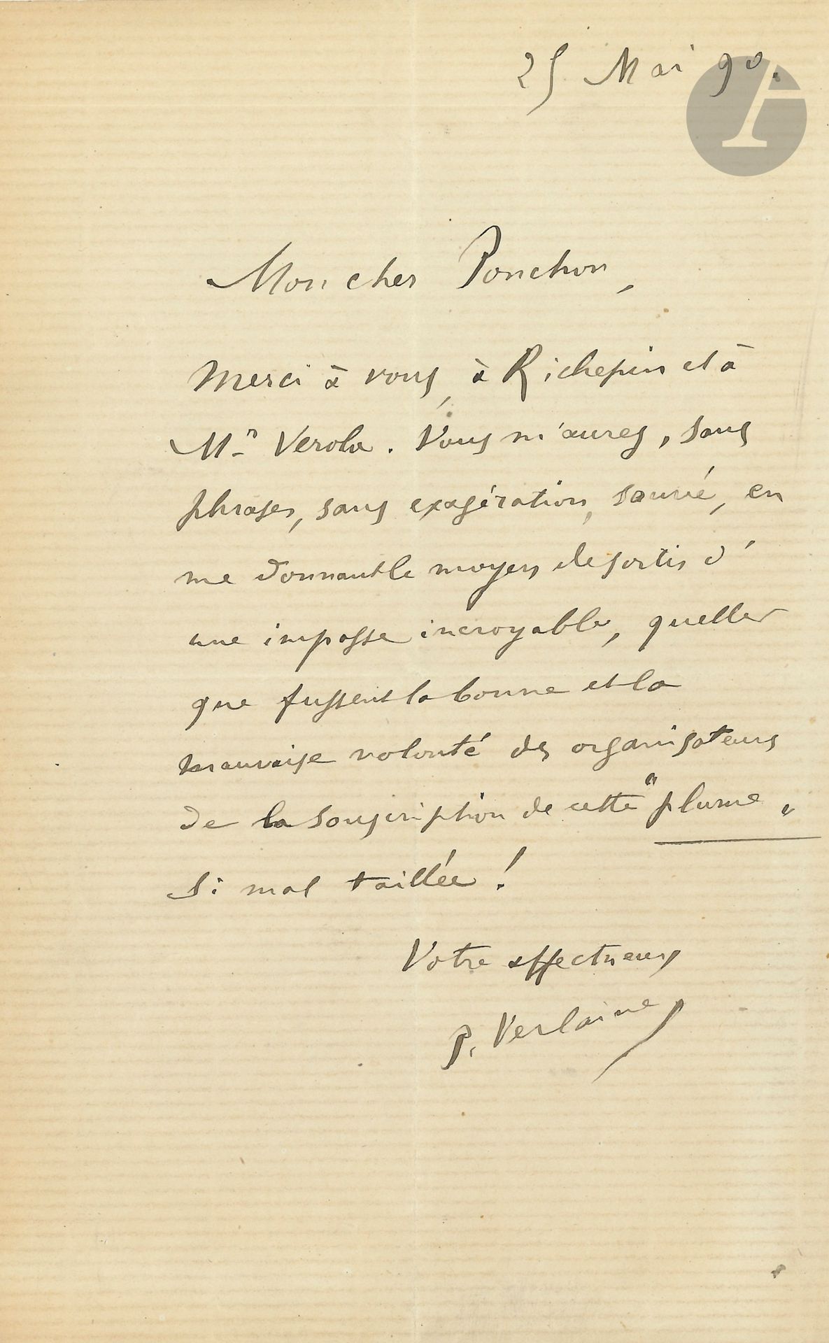 Paul VERLAINE (1844-1896). L.A.S., 25 mai 1890, à Raoul Ponchon; 1page in-8.
«Mon cher Ponchon, Merci à vous, à Richepin et à Mr Verola. Vous m’aurez, sans phrases, sans exagération, sauvé, en me donnant le moyen de sortir d’une impasse incroyable, quelles que fussent la bonne et la mauvaise volonté des organisateurs de la souscription de cette Plume si mal taillée!»… [Léon Deschamps, directeur de la revue La Plume, avait ouvert une souscription en faveur de Verlaine.]