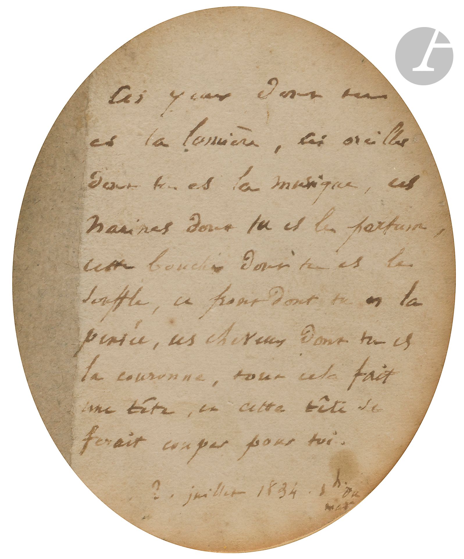 Victor HUGO (1802-1885). Manuscrit autographe, 3 juillet 1834, [à Juliette Drouet]; sur une petite pièce de carton ovale (hauteur 13cm; encadrée).
Précieuse relique amoureuse, déclaration d’amour de Victor Hugo à Juliette Drouet.
[C’est en février 1833 que Juliette Drouet, qui jouait le rôle de la Princesse Negroni dans Lucrèce Borgia, devint la maîtresse d’Hugo. Le 3 juillet 1834, à l’hôtel de l’Écu de France à Jouy-en-Josas, les deux amants connaissent une nuit inoubliable qui scellera leur indéfectible union. Le lendemain, Juliette enverra à son amant ce pacte d’amour: «Hier, 3 juillet 1834, à dix heures et demie du soir, dans l’auberge de l’Écu-de-France, moi, Juliette, j’ai été la plus heureuse et la plus fière des femmes de ce monde; je déclare encore que, jusque-là, je n’avais pas senti dans toute sa plénitude le bonheur de t’aimer et d’être aimée de toi. Cette lettre, qui a toute la forme d’un procès-verbal, est en effet un acte qui constate l’état de mon cœur. Cet acte, fait aujourd’hui, doit servir pour tout le reste de ma vie dans le monde; le jour, l’heure et la minute où il me sera représenté, je m’engage à remettre ledit cœur dans le même état où il est aujourd’hui, c’est-à-dire rempli d’un seul amour qui est le tien et d’une seule pensée qui est la tienne»...]
Témoin aussi de cette nuit d’amour cette relique, destinée à accompagner un portrait de Victor Hugo, où le poète proclame son amour pour Juliette [Le portrait, par Jean Alaux, est conservé à la Maison de Victor Hugo].
«Ces yeux dont tu es la lumière, ces oreilles dont tu es la musique, ces narines dont tu es le parfum, cette bouche dont tu es le souffle, ce front dont tu es la pensée, ces cheveux dont tu es la couronne, tout cela fait une tête, et cette tête se ferait couper pour toi.
3 juillet 1834. 1 h. du mat.»
Reproduction dans L’Illustration du 4 juillet 1914 (p. 15).
Ancienne collection André Bertaut (14-15 décembre 1983, n° 135).