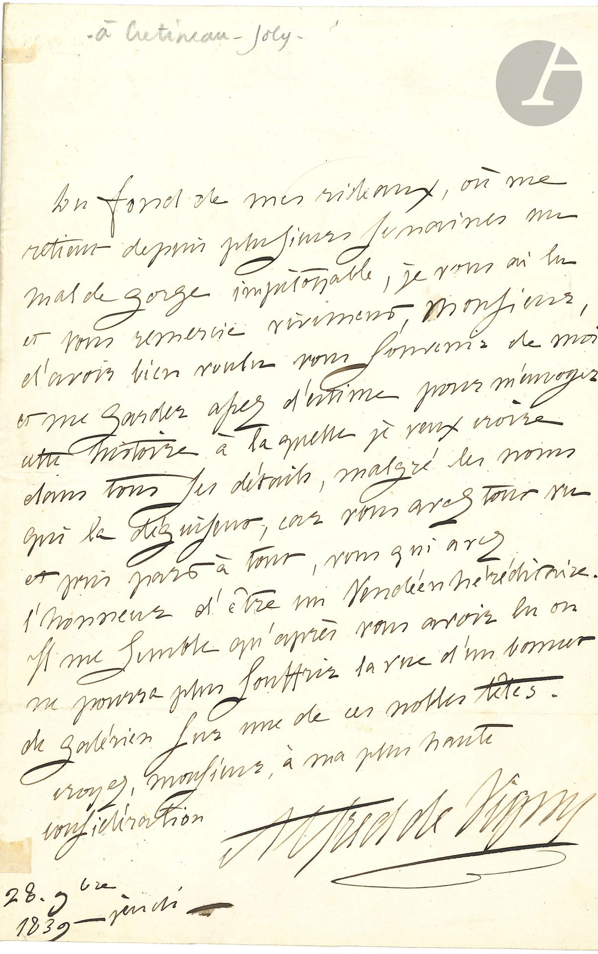 Alfred de VIGNY (1797-1863). L.A.S., 18 novembre 1839, [à Jacques Crétineau-Joly]; 1page in-8.
Réponse à l’envoi du roman Un fils de pair de France, sur l’aventure vendéenne de la duchesse de Berry. «Du fond de mes rideaux, où me retient depuis plusieurs semaines un mal de gorge impitoyable, je vous ai lu et vous remercie vivement, Monsieur, d’avoir bien voulu vous souvenir de moi et me garder assez d’estime pour m’envoyer cette histoire à laquelle je veux croire dans tous ses détails, malgré les noms qui la déguisent, car vous avez tout vu et pris part à tout, vous qui avez l’honneur d’être un Vendéen héréditaire. Il me semble qu’après vous avoir lu on ne pourra plus souffrir la vue d’un bonnet de galérien sur une de ces nobles têtes»…
Correspondance, t.IV, 39-128.