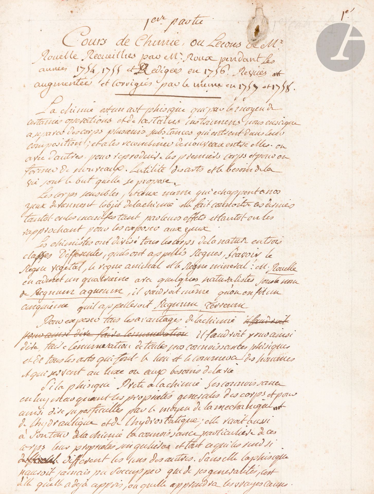 [Guillaume-François ROUELLE (1703-1770)]. Augustin ROUX (1726-1776). Manuscrit, Cours de Chimie ou Leçons de Mr Rouelle Recueillies par Mr Roux pendant les années 1754 1755 et Rédigées en 1756, Revues augmentées et corrigées par le même en 1757 et 1758; 688pages d’un fort volume in-4 (23,5x19cm), cartonnage de papier marbré de l’époque, tranches rouges.
Important manuscrit du cours de chimie de Rouelle recueilli par le médecin bordelais Roux.
Le manuscrit est établi avec soin, très lisible, réglé au crayon, avec de larges marges où s’inscrivent rubriques et notes. Une table détaillée occupe les 14 dernières pages.
Le cours est divisé en trois parties; il est précédé d’un discours préliminaire et de l’exposé des principes et des instruments.
Première partie: Règne végétal. I De l’analise ou de la décomposition. II De la sinchrese ou recomposition. De la fermentation. Des vernis. De l’art de la teinture. 
Seconde partie: Règne animal. Analise du lait. De l’urine. De la putréfaction.
Troisième partie: Règne minéral: bitumes, succin, acide vitriolique, soufre, nitre, sel marin,; demi-métaux: mercure, arsenic, cobolt, antimoine, zinc, bismuth; métaux: plomb, étain, fer, cuivre, argent, or; De l’alchimie.
D’origine modeste, Augustin Roux fit ses études à Bordeaux et y fut reçu docteur en 1750; grâce à la recommandation de Montesquieu, il vint à Paris, où il fut agrégé à la Faculté de médecine, où il fut nommé professeur de chimie en 1771. Ami de d’Holbach, il rédigea plusieurs ouvrages, et deux articles pour l’Encyclopédie.