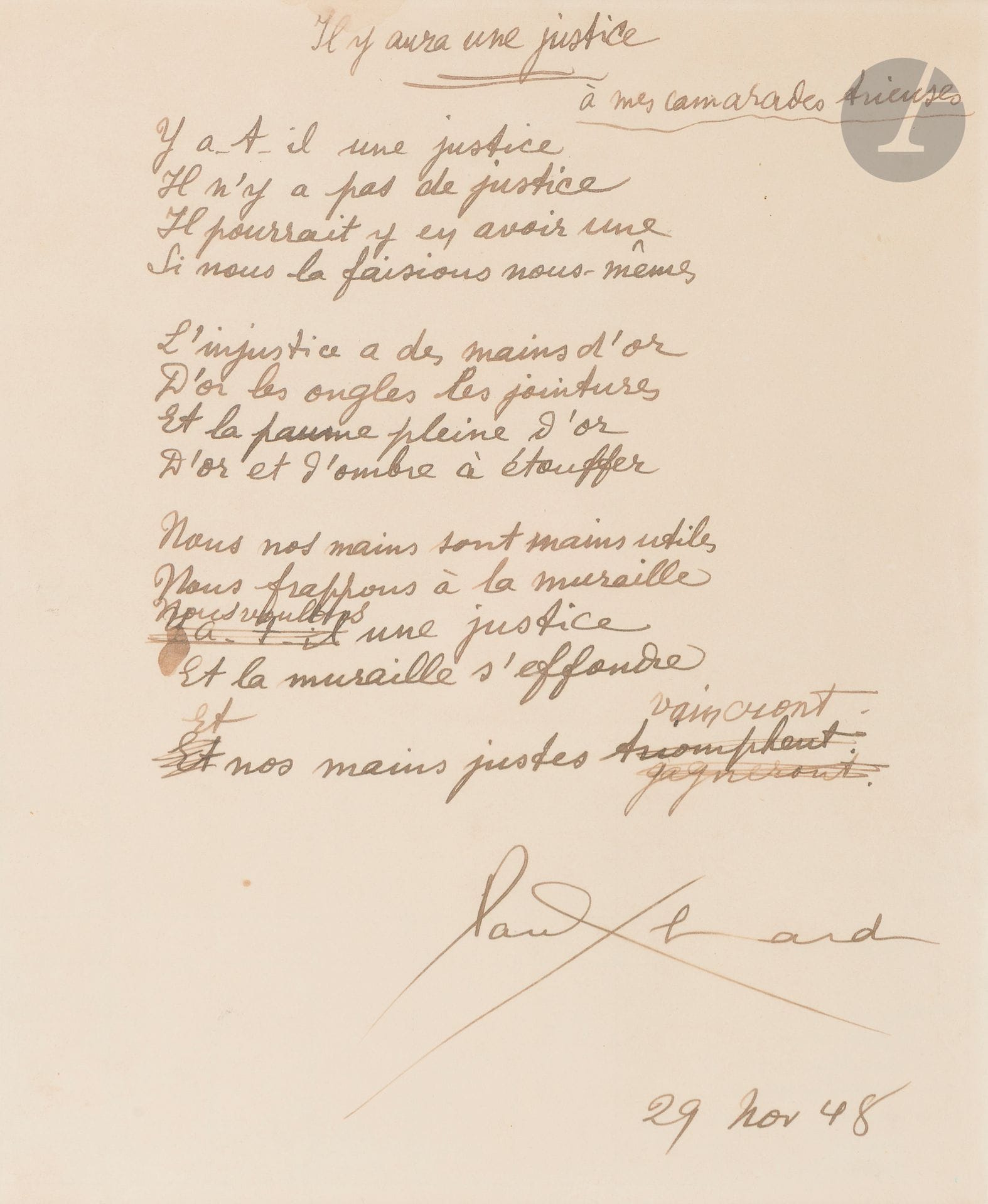 Paul ELUARD (1895-1952). Autograph poem signed, Il y aura une justice, 1948; 1page in-4 (framed).
Poem published under the title Dit des trieuses in the booklet Hommages (Namur, Cahiers de la Poésie nouvelle, 1950).
Here, it is entitled Il y aura une justice, and dedicated "à mes camarades trieuses". It consists of 3 quatrains and a monostic. It shows erasures and corrections in the 11th line, and in the last line: "Et nos mains justes [triomphent biffé et corrigé en gagneront biffé] vaincront". It is dated, after the signature, "29 nov 48".
"Is there any justice
There is no justice
There could be
If we did it ourselves"...