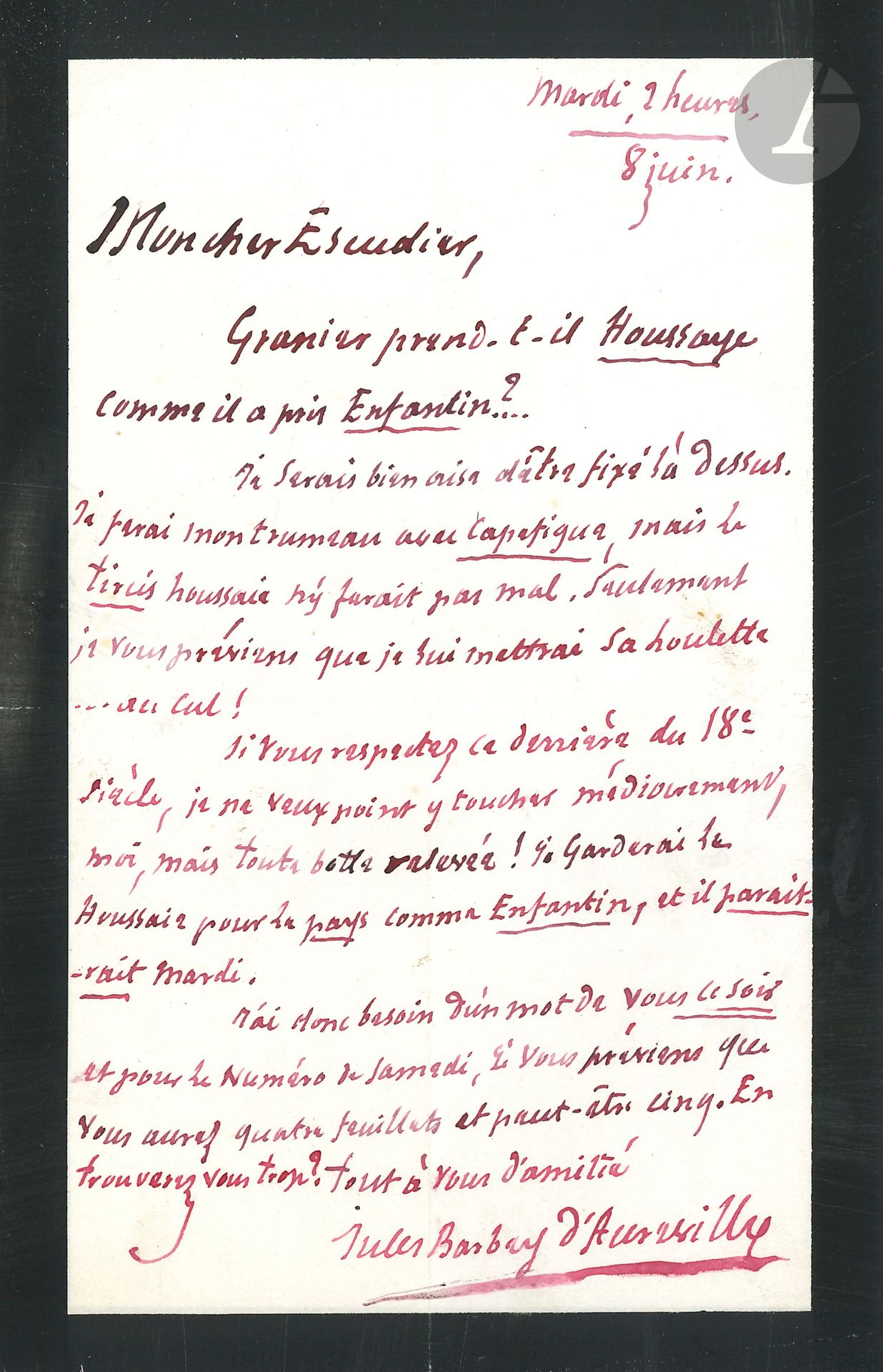 Jules BARBEY D’AUREVILLY (1808-1889). L.A.S., 8 juin [1858], à Marie Escudier, directeur du Réveil; 1page in-8° à l’encre rouge sur papier deuil, enveloppe.
Sur son prochain article de critique pour Le Réveil (12 juin 1858, consacré à la biographie de la marquise de Pompadour par Baptiste Capefigue; le 31 juillet, il consacrera son article à Arsène Houssaye, auteur du Roi Voltaire et de la Galerie du XVIIIe siècle).
«Granier prend-il Houssaye comme il a pris Enfantin?... Je serais bien aise d’être fixé là dessus. Je ferai mon trumeau avec Capefigue, mais le Tircis Houssaie n’y ferait pas mal. Seulement je vous préviens que je lui mettrai sa houlette... au cul! Si vous respectez ce derrière du 18e siècle, je ne veux point y toucher médiocrement, moi, mais toute botte relevée! Je garderai la Houssaie pour Le Pays comme Enfantin, et il paraitrait mardi. J’ai donc besoin d’un mot de vous ce soir et pour le numéro de samedi, je vous préviens que vous aurez quatre feuillets et peut-être cinq. En trouverez vous trop?»…