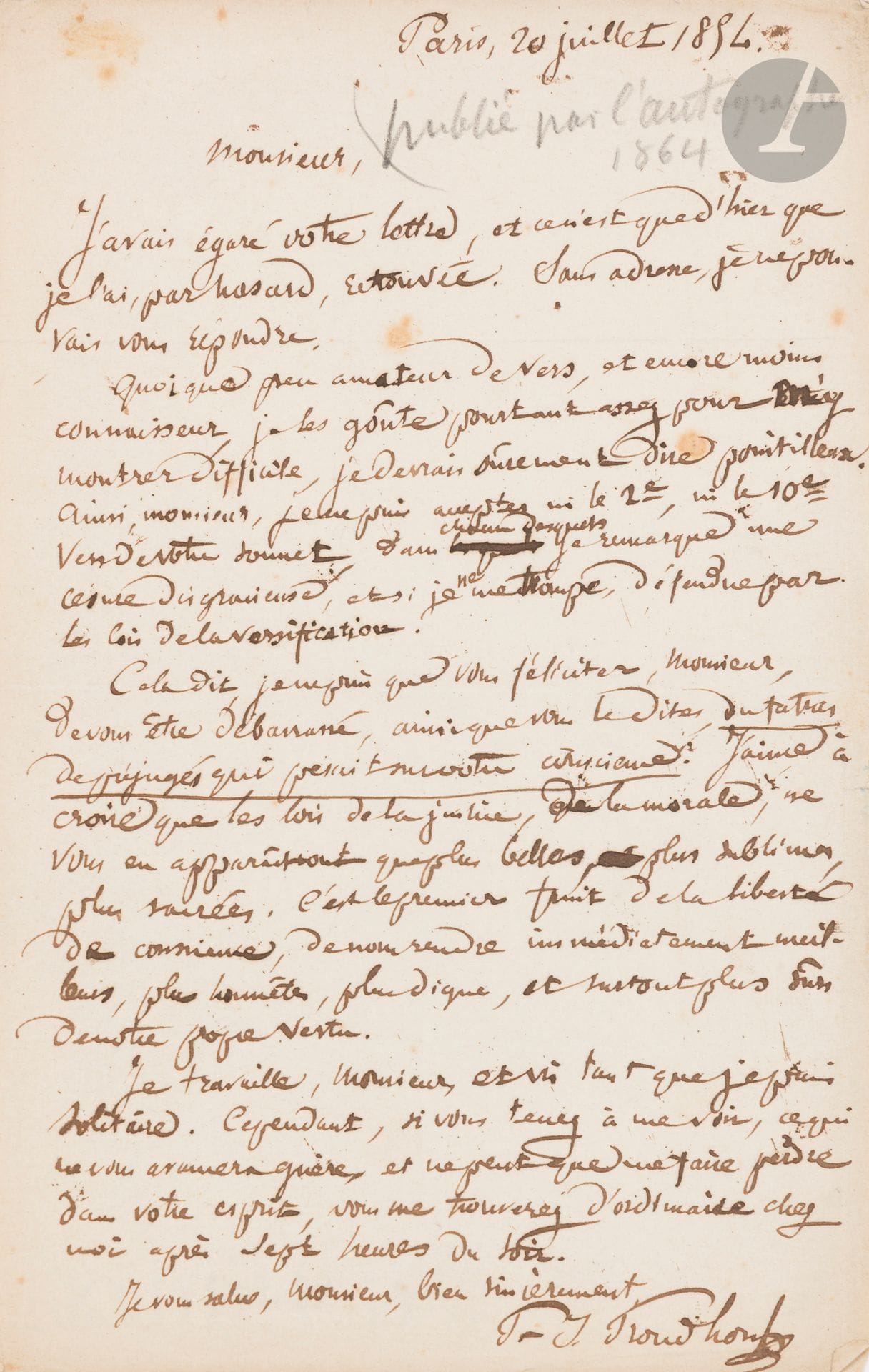Pierre-Joseph PROUDHON (1809-1865). L.A.S., Paris 20 juillet 1854, à un poète; 1page in-8. 
Belle lettre à un poète.
.....«Quoique peu amateur de vers, et encore moins connaisseur, je les goûte pourtant assez pour m’y montrer difficile, je devrais sûrement dire pointilleux»; il remarque ainsi «une césure disgracieuse» dans deux vers du sonnet. Il félicite cependant le poète «de vous être débarrassé, ainsi que vous le dites, du fatras de préjugés qui pesait sur votre conscience. J’aime à croire que les lois de la justice, de la morale, ne vous en apparaîtront que plus belles, plus sublimes, plus sacrées. C’est le premier fruit de la liberté de conscience, de nous rendre immédiatement meilleurs, plus honnêtes, plus dignes, et surtout plus sûrs de notre propre vertu».
Il ajoute: «Je travaille [...] et vis tant que je suis solitaire. Cependant, si vous tenez à me voir, ce qui ne vous avancera guère, et ne peut que me faire perdre dans votre esprit, vous me trouverez d’ordinaire chez moi après sept heures du soir»...
Cette belle lettre a été reproduite par L’Autographe en 1864.