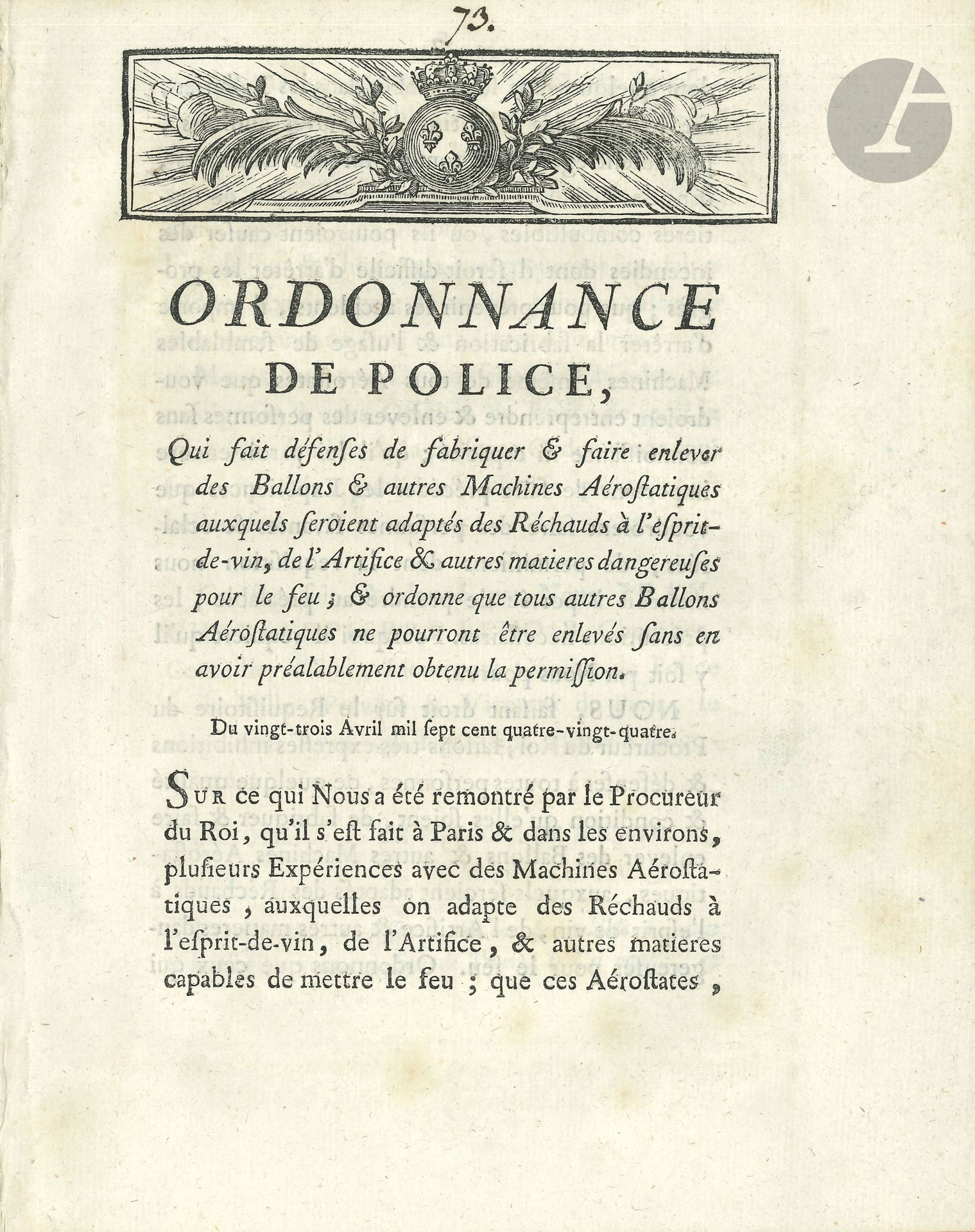AÉROSTATION. Imprimé, Ordonnance de police, Qui fait défenses de fabriquer & faire enlever des Ballons & autres Machines Aérostatiques auxquels seroient adaptés des Réchauds à l’esprit-de-vin, de l’Artifice & autres matières dangereuses pour le feu; & ordonne que tous autres Ballons Aérostatiques ne pourront être enlevés sans en avoir préalablement obtenu la permission, Paris 23 avril 1784 (Ph.-D. Pierres, Imprimeur ordinaire du Roi, 1784); in-4 de 4p., bandeau aux armes royales.
Premier acte législatif concernant la navigation aérienne.
Cette ordonnance, donnée par le Lieutenant général de Police Lenoir, interdit de fabriquer et de faire s’élever des aérostats sans en avoir demandé et obtenu la permission. Elle rappelle la chute de ballons, notamment dans les Tuileries et sur les quais, et les dommages et incendies qu’ils pourraient provoquer…