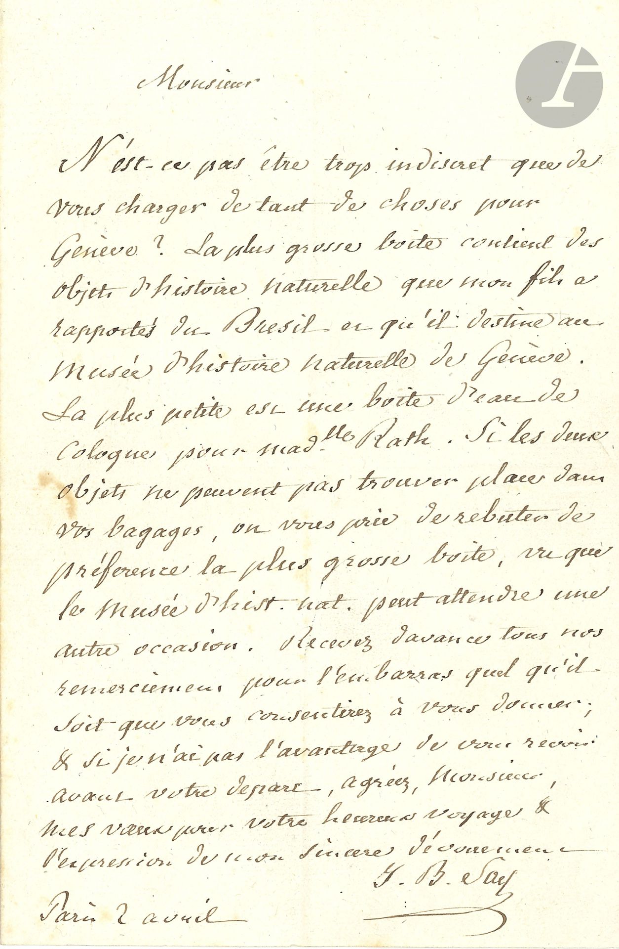 Jean-Baptiste SAY (1767-1832) économiste. L.A.S., Paris 2 avril [1820]; 1page in-8.
Il charge son correspondant d’un convoiement pour Genève: «La plus grosse boite contient des objets d’histoire naturelle que mon fils a rapportés du Brésil et qu’il destine au Musée d’histoire naturelle de Genève. La plus petite est une boite d’eau de Cologne pour Madlle Rath». Si cela tient trop de place dans ses bagages, qu’il laisse la plus grosse boîte, «le Musée d’hist. naturelle peut attendre une autre occasion»…
On joint une L.A.S. de Maurice de Broglie (1947), et une correspondance de 11 L.A.S. d’Amédée Tardieu à F. Hérold (1857-1879).