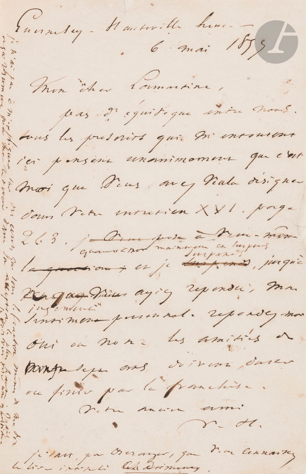 Victor HUGO (1802-1885). L.A.S. «V.H.», Guernesey, Hauteville house 6 mai 1857, à Alphonse de Lamartine; 1page in-8 avec ratures et corrections.
Sommation de s’expliquer après une allusion aux Châtiments dans le Cours familier de littérature. [Lamartine avait attaqué violemment les poètes satiriques, les assimilant à des bourreaux: «Ce n’est pas le métier des immortels. Ce sont là de ces gloires dont on se repent; il faut se les refuser, sinon par respect pour ses ennemis, du moins par respect pour soi-même»...]
«Pas d’équivoque entre nous. Tous les proscrits qui m’entourent ici pensent unanimement que c’est moi que vous avez voulu désigner dans votre entretien XVI, page 263. Je n’ai pas à m’expliquer sur des écrits qui sont la fonction même de ma vie et qui résument pour moi le devoir dans son acception la plus haute. Mais je dois vous poser une question. Quant à moi je maintiens en suspens, jusqu’à ce que vous ayiez répondu, mon sentiment personnel. Répondez-moi oui ou non. Les amitiés de trente-sept ans doivent durer ou finir par la franchise»… Il ajoute, en post-scriptum: «Je sais, par Béranger, que vous connaissez le livre intitulé Châtiments.»