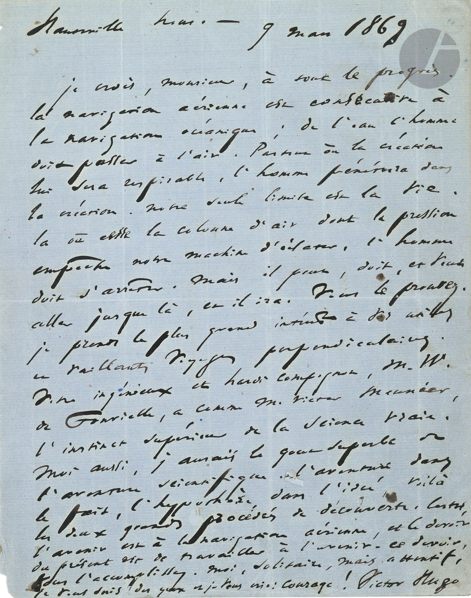 Victor HUGO. L.A.S., [Guernesey] Hauteville house 9 mars 1869, à Gaston Tissandier; 1page in-4 sur papier bleu, adresse avec timbre et cachets postaux.
Très belle lettre sur l’aérostation et le progrès. [Elle a été recueillie, avec quelques variantes, dans Actes et Paroles, II, Pendant l’exil, Notes, 1869. Hugo répond ici à la lettre de l’aérostier Gaston Tissandier (1843-1899) du 27 février 1869.]
«Je crois, Monsieur, à tout le progrès. La navigation aérienne est consécutive à la navigation océanique; de l’eau l’homme doit passer à l’air. Partout où la création lui sera respirable, l’homme pénétrera dans la création. Notre seule limite est la vie. Là où cesse la colonne d’air dont la pression empêche notre machine d’éclater, l’homme doit s’arrêter. Mais il peut, doit, et veut aller jusque là, et il ira. Vous le prouvez. Je prends le plus grand intérêt à vos utiles et vaillants voyages perpendiculaires. Votre ingénieux et hardi compagnon, M. W. de Fonvielle, a, comme M. Victor Meunier, l’instinct supérieur de la Science vraie. Moi aussi, j’aurais le goût superbe de l’aventure scientifique. L’aventure dans le fait, l’hypothèse dans l’idée, voilà les deux grands procédés de découverte. Certes, l’avenir est à la navigation aérienne, et le devoir du présent est de travailler à l’avenir. Ce devoir, vous l’accomplissez. Moi, solitaire, mais attentif, je vous suis des yeux et je vous crie: Courage!»
On joint la lettre de Gaston Tissandier à Victor Hugo: L.A.S., Paris 27 février 1869 (3p. in-4 à en-tête Union Nationale du Commerce & de l’Industrie. Laboratoire de Chimie, adresse avec timbres et cachets postaux, fente réparée au scotch). Il rappelle ses «ascensions aérostatiques» avec Wilfrid de Fonvielle «dans le but d’étudier l’atmosphère et de faire progresser la science si pauvre, et si importante de la Météorologie». Il se plaint de ne pas trouver de soutien officiel ou scientifique, mais rencontre «un appui moral de la part de ceux qui aiment véritablement le progrès et la science». Il annonce diverses publications et conférences. Pour répondre aux moqueries des envieux, il demande à Hugo, qu’il admire, «quelques lignes sur l’opinion que vous pouvez avoir de l’étude de l’atmosphère à l’aide de nos aérostats»…