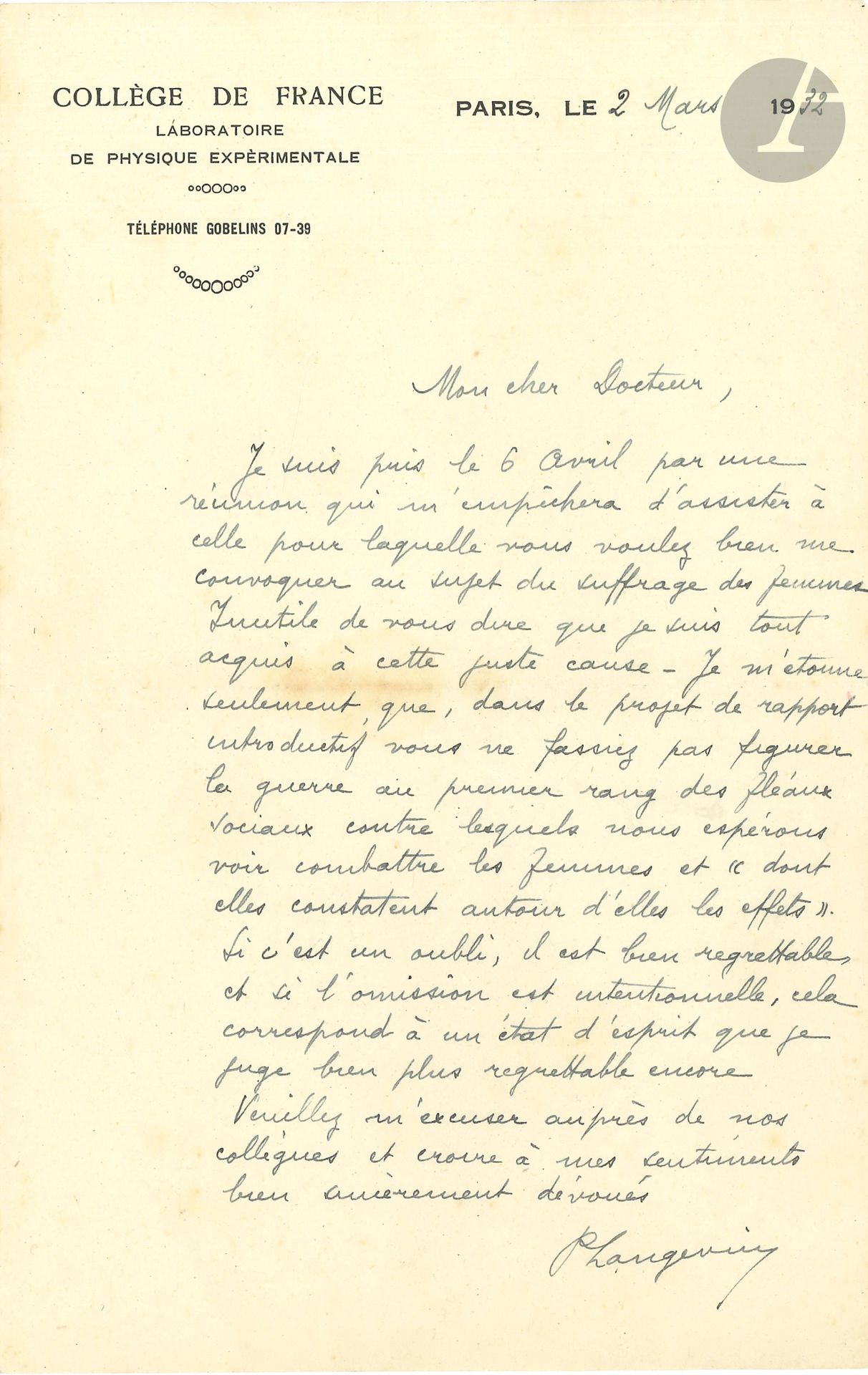 Paul LANGEVIN (1872-1946). L.A.S., 2 mars 1932, à un Docteur; 1page in-8 à en-tête Collège de France. Laboratoire de Physique expérimentale.
Il ne pourra assister à la réunion «au sujet du suffrage des femmes. Inutile de vous dire que je suis tout acquis à cette juste cause. Je m’étonne seulement que, dans le projet de rapport introductif vous ne fassiez pas figurer la guerre au premier rang des fléaux sociaux contre lesquels nous espérons voir combattre les femmes et “dont elles constatent autour d’elles les effets”. Si c’est un oubli, il est bien regrettable et si l’omission est intentionnelle, cela correspond à un état d’esprit que je juge bien plus regrettable encore»…