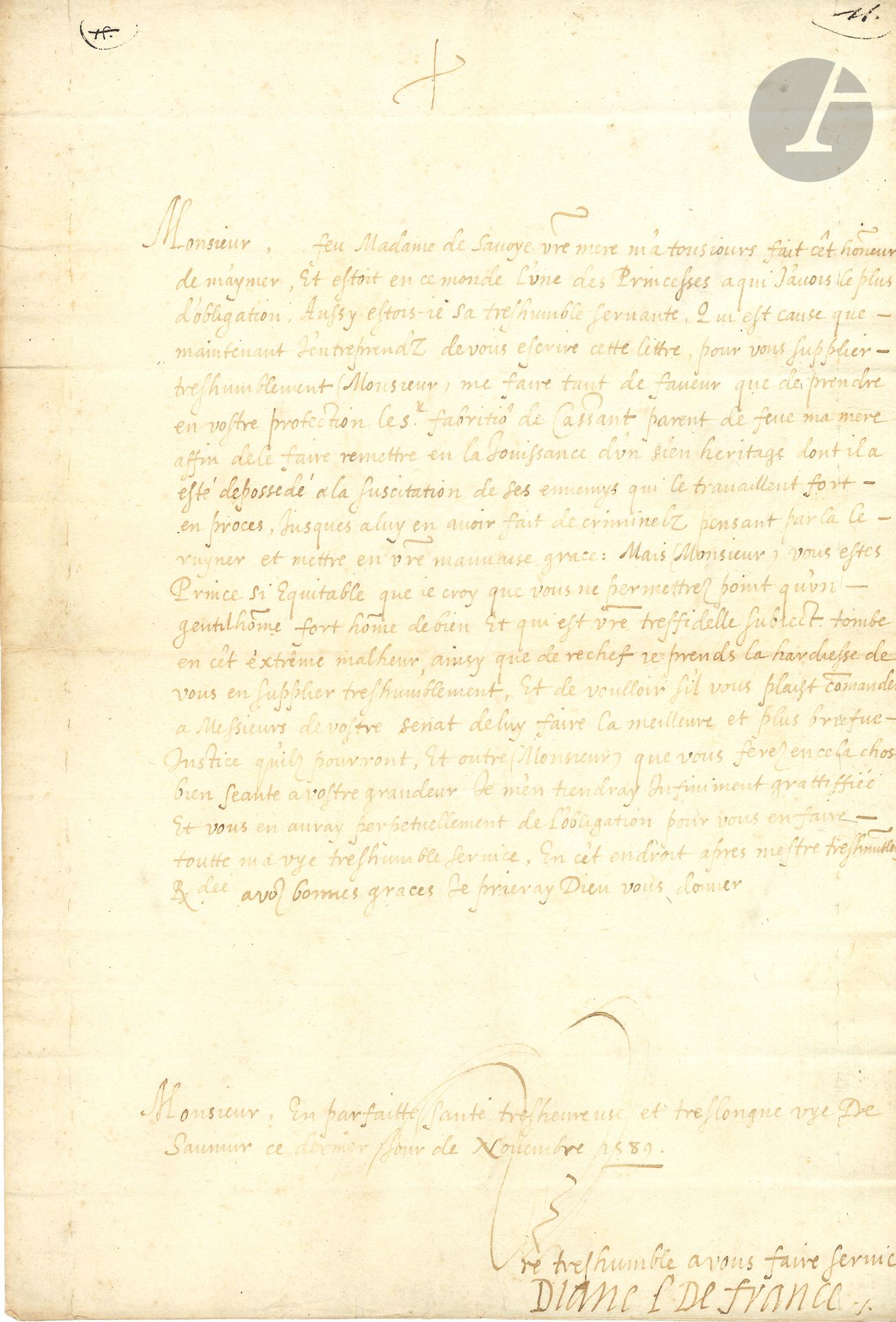 DIANE DE FRANCE (1538-1619) fille naturelle d’Henri II, légitimée, duchesse d’Angoulême et d’Étampes, elle épousa Horace Farnèse puis François de Montmorency. L.S., Saumur 30 novembre 1589, au duc de Savoie, Charles-Emmanuel Ier; 1page in-fol., adresse.
Elle rappelle d’abord l’affection qu’elle avait pour la mère du duc (Marguerite de France, fille de François Ier): «feu Madame de Savoye vostre mere m’a tousjours fait cet honneur de m’aymer, et estoit en ce monde l’une des Princesses a qui j’avois le plus d’obligation. Aussy estois-je sa treshumble servante»… Elle recommande au duc Fabritio de Cassant, parent de feue sa mère [Filippa Duci], «affin de le faire remettre en la jouissance d’un sien heritage dont il a esté depossédé a la suscitation de ses ennemis qui le travaillent fort en proces, jusques a luy en avoir fait de criminelz pensant par la le ruyner et mettre en vostre mauvaise grace». Mais elle a toute confiance en l’équité du duc, qu’elle supplie de rendre justice à son parent…