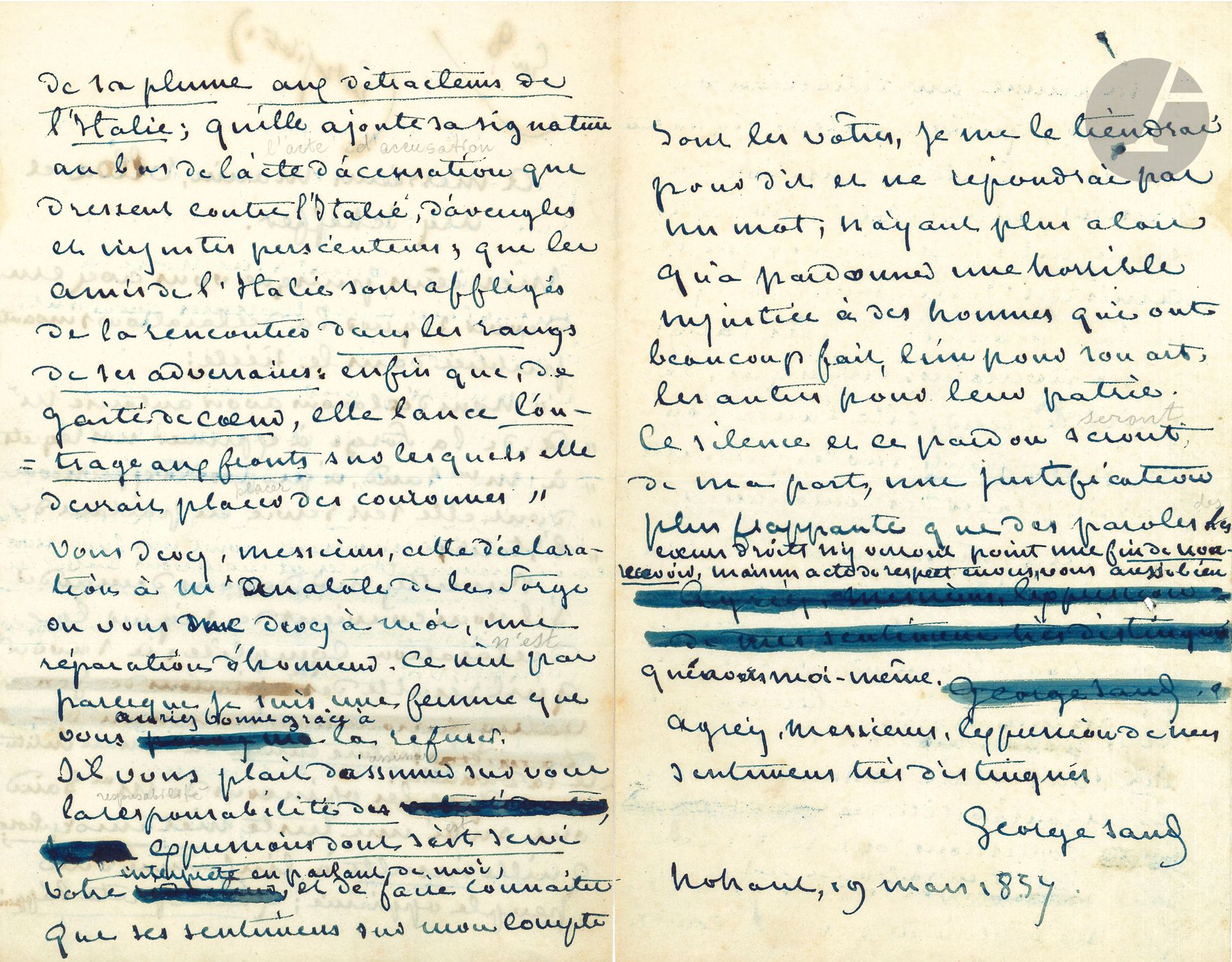 George SAND (1804-1876). L.A.S., Nohant 19 mars 1857, «à Messieurs Manin, Ulloa et Ary Scheffer»; 3pages in-8 à l’encre bleue, avec ratures et corrections.
Lettre ouverte en réponse à la polémique autour de son roman La Daniella.
[Le roman La Daniella, publié dans La Presse du 6 janvier au 25 mars 1857, a suscité une ardente polémique, bien des lecteurs, notamment parmi les exilés italiens, reprochant à Sand d’attaquer la malheureuse Italie opprimée; notamment le chapitre XXXVIII (feuilleton du 25 février), où Sand stigmatisait le peuple napolitain, un «peuple de mendiants […] marié avec la paresse et toutes les lâchetés», le narrateur alléguant «qu’un peuple a toujours le gouvernement qu’il mérite d’avoir», lui valut un déluge de protestations. Le Siècle avait publié, dans son numéro du 12 mars, une lettre d’Anatole de La Forge (1821-1892), du 6 mars, contenant le passage suivant: «Les amis de l’Italie, étonnés et affligés comme moi de vous rencontrer dans les rangs de ses adversaires, Manin, Ary Scheffer, Henri Martin, le général Ulloa, et d’autres qu’il est inutile de nommer ici, m’autorisent à vous exprimer leurs regrets». La Presse du 17 mars (et Le Siècle du 18) publia une lettre de Sand du 14 mars, s’étonnant que ces personnalités aient utilisé «la plume d’un intermédiaire» pour rédiger un manifeste contre elle. Le 19 mars, Le Siècle insérait, outre une réponse d’Anatole de La Forge, une note de Manin, Scheffer et Ulloa, déclarant qu’ils avaient autorisé La Forge à parler en leur nom (et une lettre d’Henri Martin se désolidarisant de cette polémique); Sand leur répondit aussitôt par cette lettre ouverte, publiée dans La Presse et Le Siècle du 22 mars. Girolamo Ulloa (1810-1891) avait été impliqué en 1833 dans une conjuration; placé sous les ordres du général Pepe en 1848 à la prise de Venise, il fut nommé colonel puis général de brigade, résistant l’année suivante aux Autrichiens, malgré une infériorité numérique; après la chute de Venise, il partit pour l’exil avec Daniele Manin, résidant à Paris de 1849 à 1859. Revenu en Italie, il commanda l’armée de Toscane jusqu’à la paix de Villafranca. Daniele Manin (1804-1857) avait pris en mars 1848 la tête du mouvement de libération de Venise, et devint président de la République. Contraint à l’exil après le retour des Autrichiens (21 août 1849), il vécut à Paris en donnant des leçons d’italien. Le troisième personnage est le peintre Ary Scheffer (1795-1858).]
Sand rappelle à ses interlocuteurs qu’ils ont signé la déclaration regrettant les propos de Sand concernant l’Italie, et leur demande «s’il vous convient de signer la déclaration complète: à savoir qu’il résulte de la lecture entière du roman intitulé La Daniella:  “que les opinions de Mme Sand ont subi une triste métamorphose; qu’elle insulte à l’infortune d’un peuple opprimé; qu’elle prête l’appui de sa plume aux détracteurs de l’Italie; qu’elle ajoute sa signature au bas de l’acte d’accusation que dressent contre l’Italie d’aveugles et injustes persécuteurs; que les amis de l’Italie sont affligés de la rencontrer dans les rangs de ses adversaires; enfin que, de gaîté de cœur, elle lance l’outrage aux fronts sur lesquels elle devrait placer des couronnes”. Vous devez, Messieurs, cette déclaration à M. Anatole de la Forge ou vous me devez, à moi, une réparation d’honneur. Ce n’est pas parce que je suis une femme que vous auriez bonne grâce à la refuser. S’il vous plaît d’assumer sur vous la responsabilité des expressions dont s’est servi votre interprète en parlant de moi, et de faire connaître que ses sentimens sur mon compte sont les vôtres, je me le tiendrai pour dit et ne répondrai pas un mot; n’ayant plus alors qu’à pardonner une horrible injustice à des hommes qui ont beaucoup fait, l’un pour son art, les autres pour leur patrie. Ce silence et ce pardon seront de ma part une justification plus frappante que des paroles. Les cœurs droits n’y verront point une fin de non-recevoir, mais un acte de respect envers vous aussi bien qu’envers moi-même»…
Correspondance, t.XIV, n°7418.