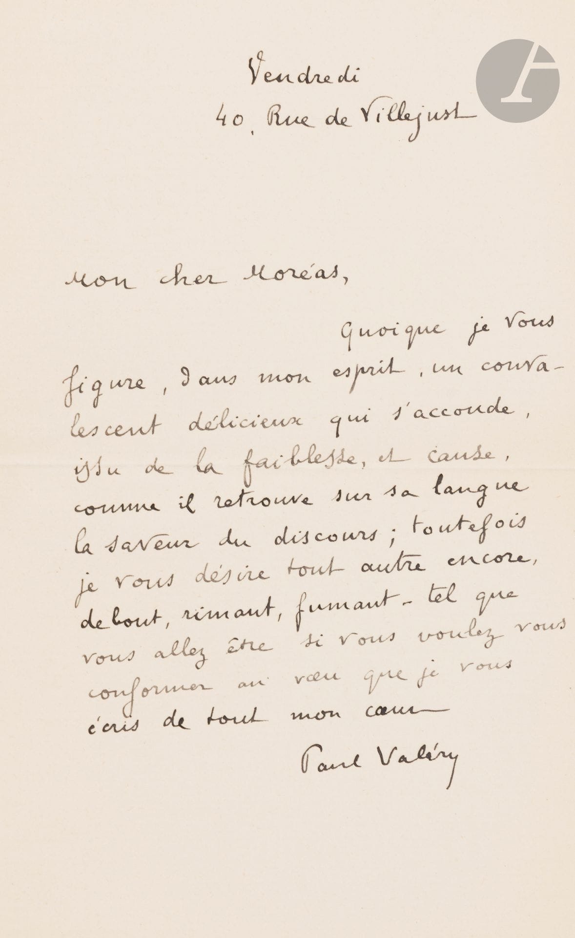 Paul VALÉRY (1871-1945). L.A.S., vendredi, 40 rue de Villejust, à Jean Moréas; 1page in-8.
«Quoique je vous figure, dans mon esprit, un convalescent délicieux qui s’accoude, issu de la faiblesse, et cause, comme il retrouve sur sa langue la saveur du discours; toutefois je vous désire tout autre encore, debout, rimant, fumant – tel que vous allez être si vous voulez vous conformer au vœu que je vous écris de tout mon cœur».
On joint la dactylographie de sa traduction des Bucoliques VI et VII de Virgile (4pages in-4).