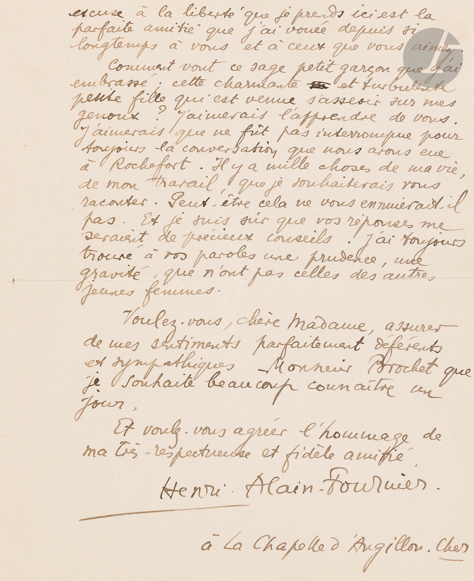 Henri ALAIN-FOURNIER (1886-1914). L.A.S., La Chapelle d’Angillon 23 août 1913, [à Yvonne Brochet de Quièvrecourt]; 2pages in-8.
Très belle et rare lettre au modèle d’Yvonne de Galais.
Alain-Fournier lui adresse un exemplaire de Marie-Claire, «que j’ai demandé pour vous à ma vieille amie Marguerite Audoux. Il me semble qu’il vous plaira. Je crois que vous en aimerez la seconde partie, si simple et pourtant si mystérieuse, qui se passe chez des paysans de la Sologne. C’est un livre que j’ai beaucoup admiré. Et je viens de relire, sur votre exemplaire, avec encore une grande émotion, l’épisode si beau de Sœur Désirée-des-Anges. Depuis que j’ai quitté Rochefort [où il avait retrouvé «Yvonne de Galais»], j’ai fait plusieurs voyages et suis maintenant fixé pour quelques semaines dans le village où je passe toujours une partie de mes vacances. Il m’est parfois difficile de supporter le calme si grand, la quiétude parfaite de cette campagne du Berry. Tant de paix est faite pour les gens heureux». 
Il demande des nouvelles de la famille de son amie: «Comment vont ce sage petit garçon que j’ai embrassé; cette charmante et turbulente petite fille qui est venue s’asseoir sur mes genoux? […] J’aimerais que ne fût pas interrompue pour toujours la conversation que nous avons eu à Rochefort. Il y a mille choses de ma vie, de mon travail, que je souhaiterais vous raconter. […] je suis sûr que vos réponses me seraient de précieux conseils. J’ai toujours trouvé à vos paroles une prudence, une gravité, que n’ont pas celles des autres jeunes femmes».
Assurant M. Brochet de ses «sentiments parfaitement déférents et sympathiques», Alain-Fournier exprime sa «très-respectueuse et fidèle amitié».
Ancienne collection Daniel Sickles (Littérature du XXe siècle, 14-15 juin 1983, n°4)