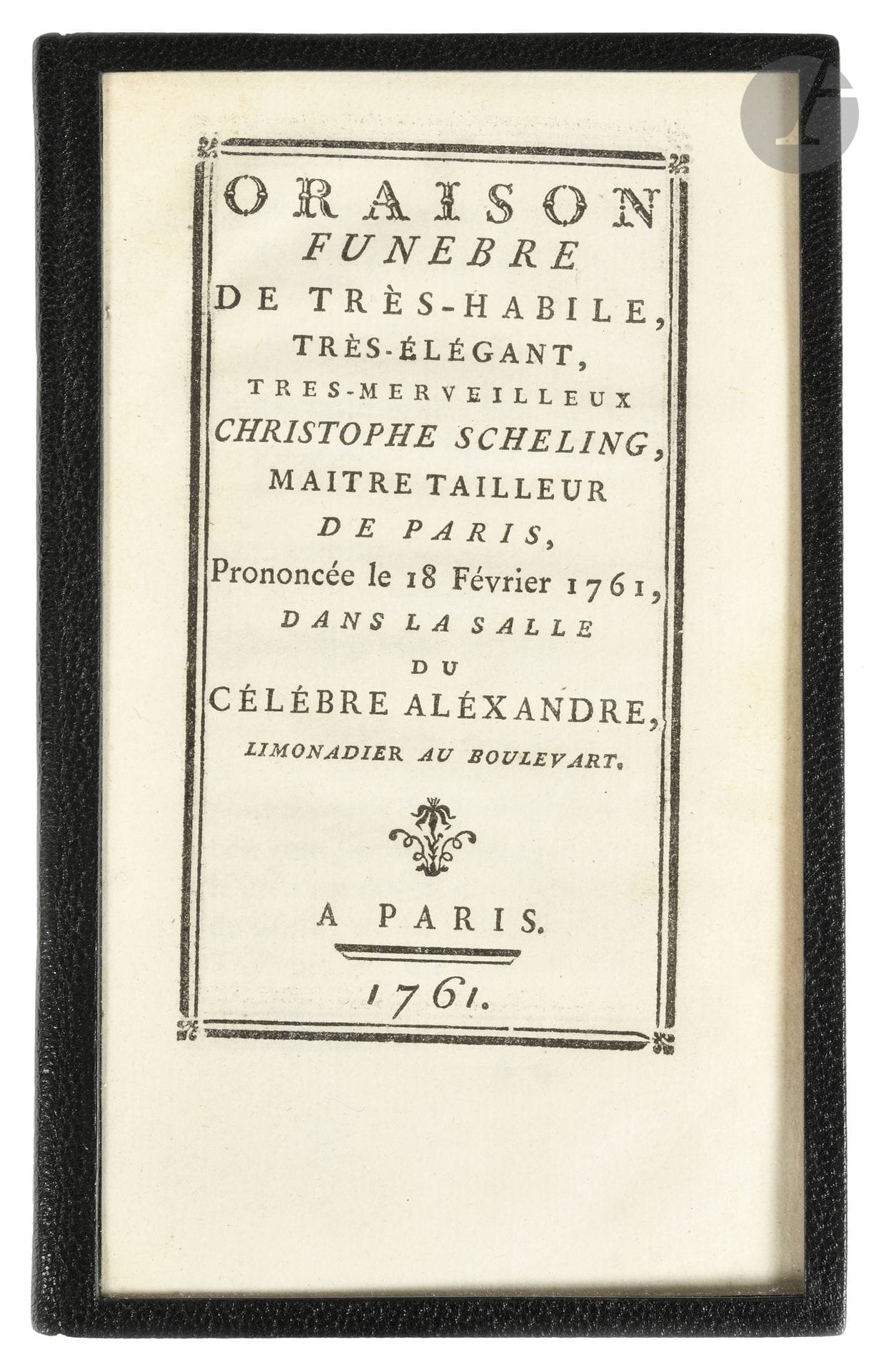 ORAISON FUNÈBRE de très-habile, très-élégant, tres-merveilleux Christophe Scheling, maitre tailleur de Paris, Prononcée le 18 Février 1761, dans la salle du célébre Aléxandre, limonadier au boulevart.
Paris, 1761. — In-12, 156 x 96 : 48 pp. Maroquin noir, premier plat de plexiglas gainé de maroquin noir, dos lisse, larmes d’argent aux angles du plat inférieur (Boichot).

Edmond de Goncourt, La Maison d’un artiste, 1881, I, pp. 324-325.

Édition originale de toute rareté de cette oraison satirique.

Cette petite pièce qui raille la gloire du tailleur Scheling ne se retrouve que dans quelques bibliothèques bien choisies, dont celles du duc de La Vallière, d’Aimé-Martin ou encore des Goncourt. L’ouvrage est d’ailleurs évoqué dans La Maison d’un artiste : « Un petit pamphlet, une charmante ironie, pleurant le tailleur qui, le premier, mit au jour la nuance mordorée, qui eut le génie d’ambrer les habits, qui fut l’inventeur de ces charmants déshabillés, appelés par le peuple chenilles ; l’artiste dont la vogue fut un moment telle, que son hôtel était assiégé comme un ministère, et que tout Français bien né “se croyait dans la nudité la plus affreuse, quand il n’était pas habillé par le divin Scheling” » (Edmond de Goncourt).

Le titre et toutes les pages sont encadrés d’un double filet noir.
Bel exemplaire revêtu d’une opportune reliure de deuil moderne.