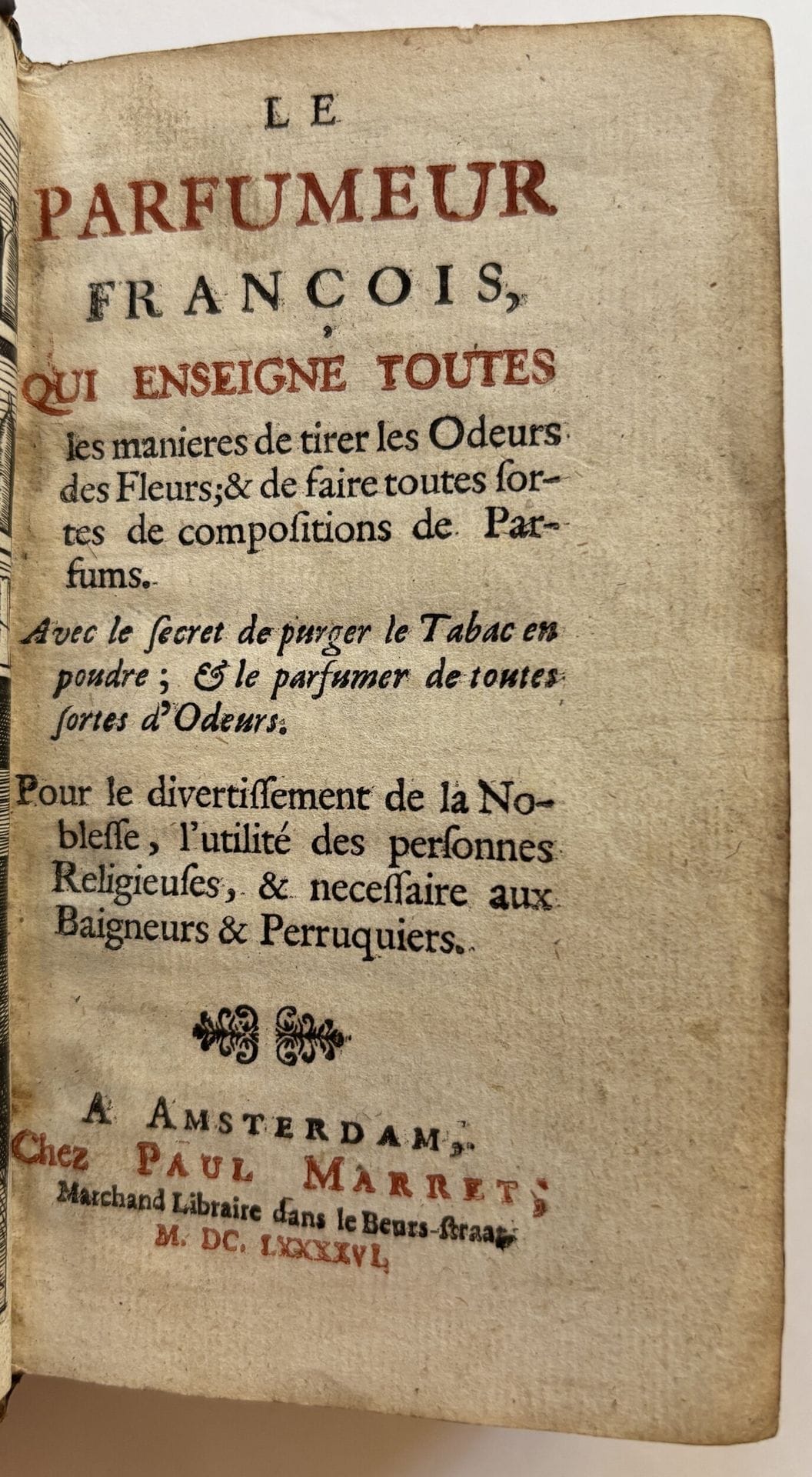 [BARBE (Simon)].
Le Parfumeur françois, qui enseigne toutes les manières de tirer les Odeurs des Fleurs ; & de faire toutes sortes de compositions de Parfums. Avec le secret de purger le Tabac en poudre ; & le parfumer de toutes sortes d’Odeurs. Pour le divertissement de la Noblesse, l’utilité des personnes Religieuses, & necessaire aux Baigneurs & Perruquiers.
Amsterdam : Paul Marret, 1696. — In-24, 129 x 71 : frontispice, (24 ff.), 170 pp., (10 ff. dernier blanc). Veau brun, dos à nerfs orné, tranches mouchetées (reliure de l’époque).