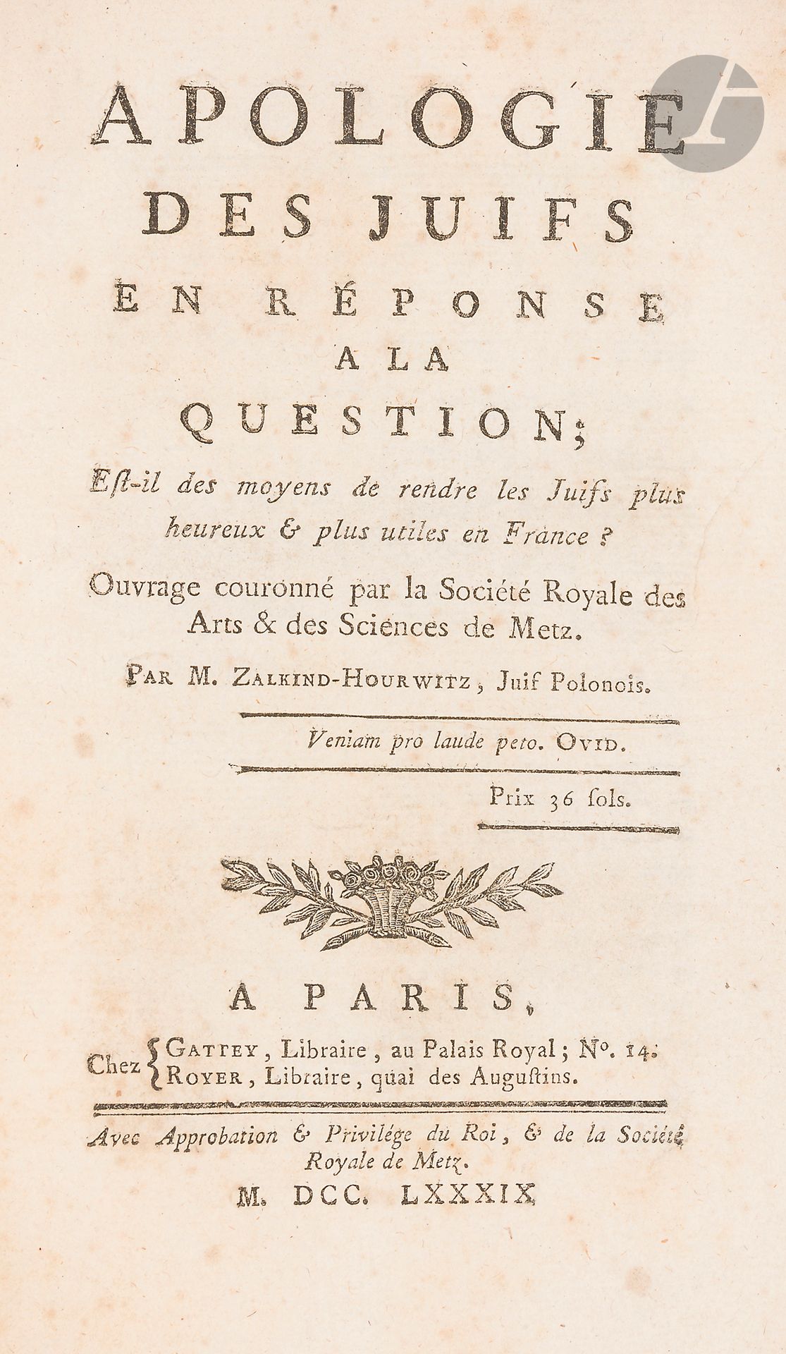 °HOURWITZ Zalkind, Polish Jew, Apologie des Juifs, in response to the question: "Are there ways to make Jews happier and more useful in France?" Crowned work by the Société Royale des Arts et Sciences de Metz. Paris, Gattey et Royer, 1789.
In-8, bound in modern half-leather.
First edition of the work by Zalkind Hourwitz, the only Jew crowned at the same time as Abbé Grégoire and the lawyer Thiéry by the Académie Royale de Metz, which retained only three of the ten memoirs received, with Roederer as rapporteur. The books by Hourwitz (also a guard at the Bibliothèque Royale and author of one of the first French treatises on stenography) and Thiéry are much harder to find than those by Abbé Grégoire.







Keywords:
judaica, jew, jewish, hebrew, rabbis, jewish, torah, hebrew, hebraica, judaism, synagogue, zionism, pessah, pessach, haggada, haggadah, hagada, hagadah, passover, menora, menorah, hannuka, hannuca, hannucca, hanouccah, torah, juden, israélite, Israël, antisemitism, antisémitisme, dreyfus, meguila, sepharade, sefarad, ketouba