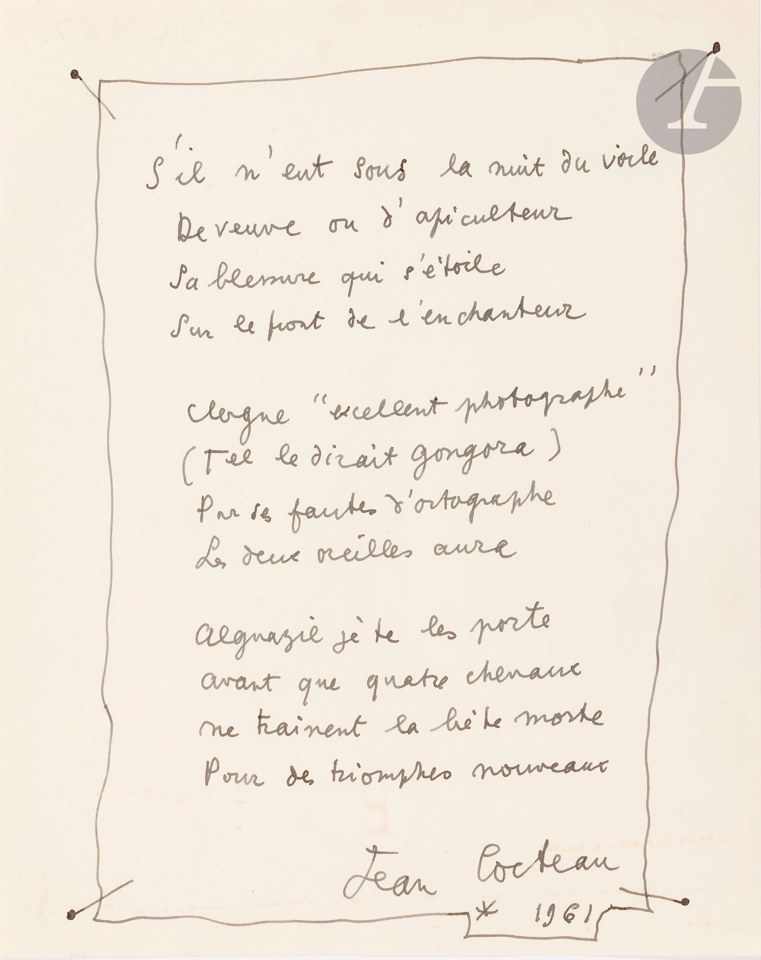 Jean COCTEAU (1889-1963)
Poème autographe signé, 1961; 1page in-4.
Beau poème d’hommage à Lucien Clergue, sur thème tauromachique, comprenant 3 quatrains. Il est soigneusement calligraphié à l’encre noire à l’intérieur du dessin d’un parchemin fixé par quatre clous.
    «S’il n’eut sous la nuit du voile
     De veuve ou d’apiculteur 
     Sa blessure qui s’étoile
     Sur le front de l’enchanteur
     Clergue “excellent photographe” […]
     Les deux oreilles aura»…
Œuvres poétiques complètes (Pléiade), p. 1250

Les lots 24 à 68 sont vendus sur enchères provisoires avec faculté de réunion.