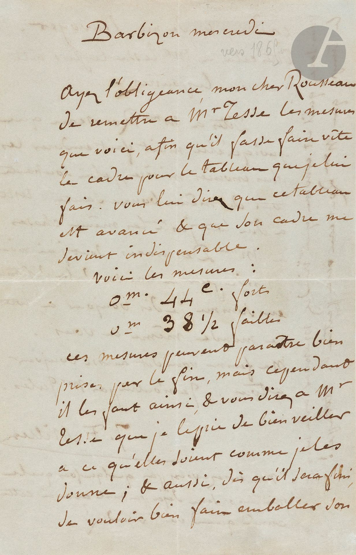 Jean-François MILLET (1814-1875).
L.A.S., Barbizon mercredi, à Théodore ROUSSEAU; 2pages in-8.
Il prie Rousseau de remettre à Paul Tesse (marchand et collectionneur) «les mesures que voici, afin qu’il fasse faire vite le cadre pour le tableau que je lui fais. Vous lui direz que ce tableau est avancé & que son cadre me devient indispensable. Voici les mesures: 0 m 44 c. forts, 0 m 38 ½ faibles. Ces mesures peuvent paraître bien prises par le fin, mais cependant il les faut ainsi, & vous direz à Mr Tesse que je le prie de bien veiller à ce qu’elles soient comme je les donne; & aussi, dès qu’il sera fini, de vouloir bien faire emballer son cadre, & de me l’envoyer. [...] Dites à Mme Rousseau que quoiqu’elle m’ait fait endurer les plus inouïes misères, je lui souhaite tout de même bonne santé. [...] Ne pensez-vous pas quelquefois que le printemps sera déjà pas mal avancé cette année quand vous viendrez? Vous savez qu’il est convenu que vous viendrez manger avec nous pendant le temps que Mme Rousseau sera partie. Attrape!»