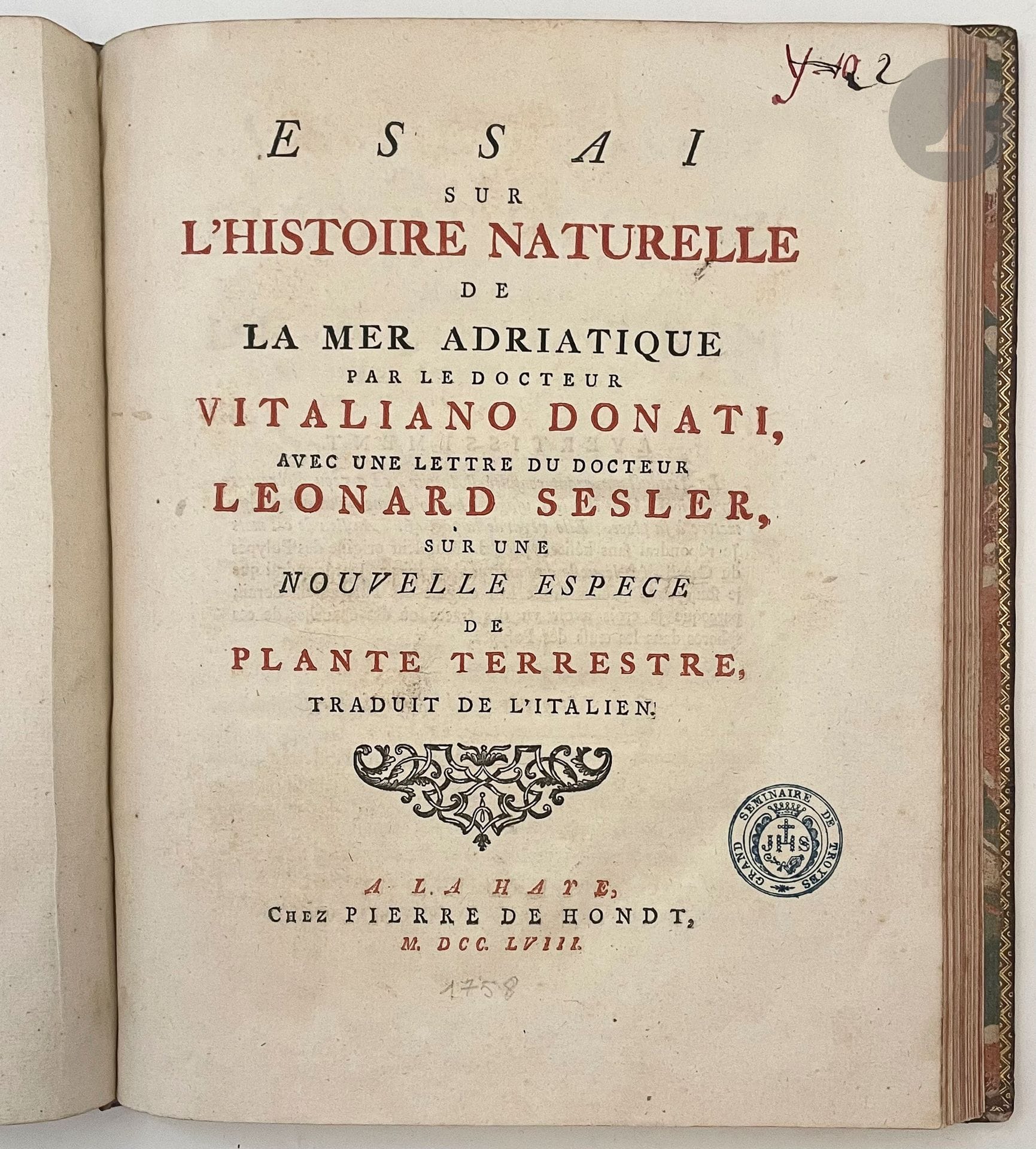 DONATI (Vitaliano).
Essai sur l'histoire naturelle de la mer adriatique… Avec une lettre du docteur Léonard Sesler, sur une nouvelle espèce de plante terrestre.
La Haye : Pierre de Hondt, 1758. — In-4, veau havane, filet à froid en encadrement sur les plats, dos à nerfs orné, roulette dorée intérieure, tranches rouges (reliure de l'époque).
Édition originale de la traduction française donnée par Giovanni Francesco Mauro Melchior Salvemini da Castiglione (1708-1791) de cet ouvrage du naturaliste italien Vitalien Donati (1713-1763).
Publiée pour la première fois en 1750, cette étude commence par une « description des machines pour pêcher dans la mer », destinées à recueillir des spécimens d'algues et de coraux, que l'auteur décrit ensuite de manière scientifique. Elle est suivie de la « Lettre de monsieur le docteur Leonard Sesler à monsieur le docteur Vitalien Donati, sur un nouveau genre de plante terrestre, ou sur la plante qu'il appelle Vitaliana », puis du catalogue de Pierre de Hondt.
L'édition est illustrée de 11 planches en coloris d'époque.
Bon exemplaire, provenant de la bibliothèque du château de Montaren.
Traces blanches sur les plats, quelques griffures et épidermures, taches sur le haut du dos et des plats, coins légèrement émoussés, quelques manques sur les chasses. Quelques discrètes restaurations. Très bon état intérieur.
Provenance : Grand séminaires de Troyes, avec cachet sur le titre. - Château de Montaren, avec ex-libris gravé par Gardella.