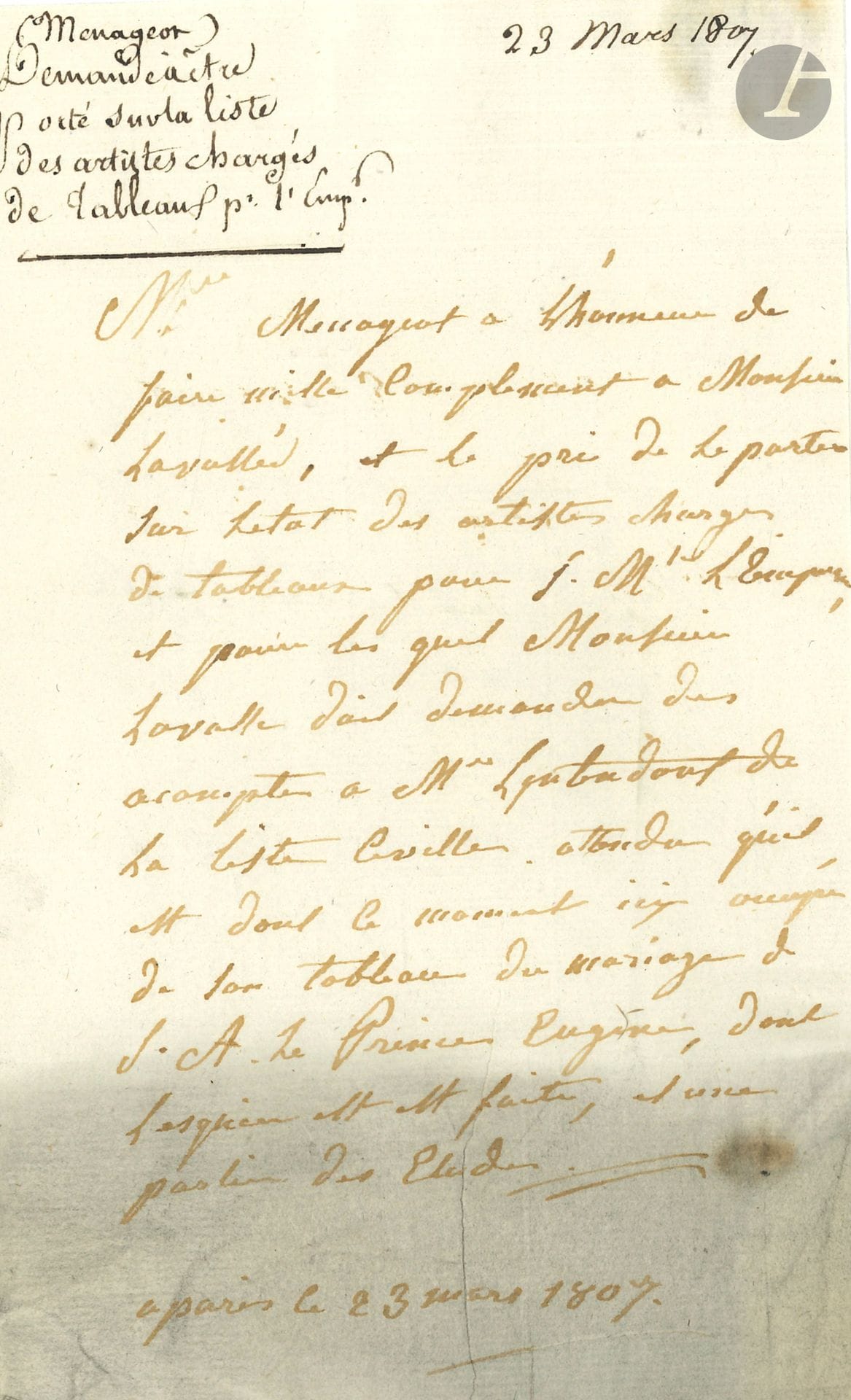 François-Guillaume MÉNAGEOT (1744-1816). L.A.S. (signed at head, in 3rd person), Paris March 23, 1807, to Lavallée, secretary to the administration of the Musée Napoléon; 1page in-8, addressed (bottom of letter dusted).
On the painting of the Marriage of Prince Eugène. Ménageot asks Lavallée "to include him on the list of artists commissioned to paint for S. Mté l'Empereur, and for whom Monsieur Lavallée must request advance payments from M. l'intendant de la liste civile, given that he is currently occupied with his painting of the Marriage of S.A. Prince Eugène, for which the sketch has been made, and part of the studies" [the painting is now in the Musée national du château de Versailles].