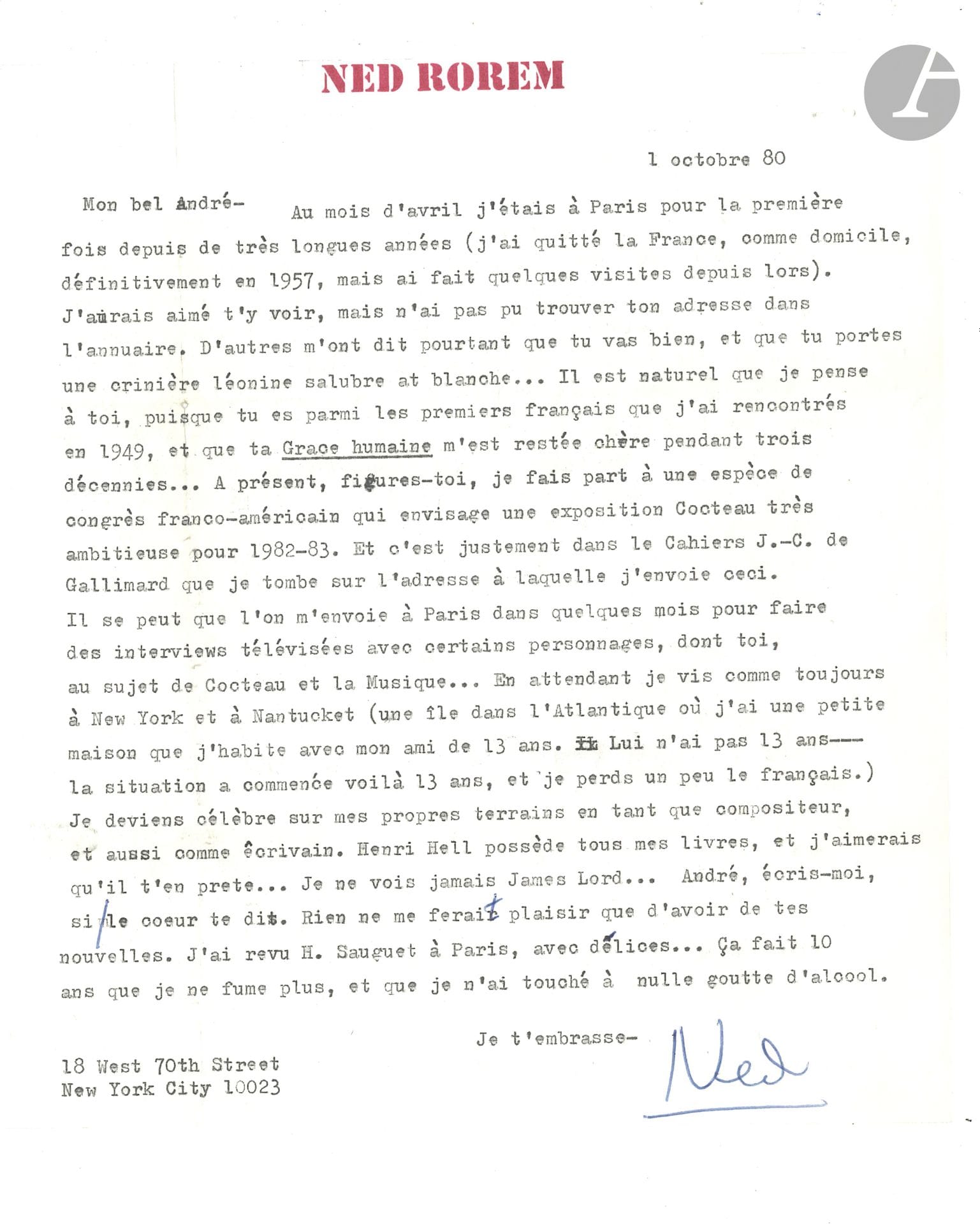 Ned ROREM (1923-2022). L.S. «Ned», New York 1er octobre 1980, à André Fraigneau; 1page in-4 dactyl., en-tête à son nom.
Belle lettre à son ancien ami qu’il n’a plus revu depuis des années, évoquant sa vie à New York, sa notoriété, Jean Cocteau et leurs amis communs.
«Mon bel André, au mois d’avril j’étais à Paris pour la première fois depuis de très longues années (j’ai quitté la France, comme domicile, définitivement en 1957, mais ai fait quelques visites depuis lors)». Il aurait aimé le voir... On lui a dit «que tu vas bien, et que tu portes une crinière léonine salubre et blanche… Il est naturel que je pense à toi, puisque tu es parmi les premiers français que j’ai rencontrés en 1949, et que ta Grâce humaine m’est restée chère pendant trois décennies». Il fait partie d’un congrès franco-américain qui veut réaliser une exposition Cocteau: «Il se peut qu’on m’envoie à Paris dans quelques mois pour faire des interviews télévisées avec certains personnages, dont toi, au sujet de Cocteau et la musique… En attendant, je vis comme toujours à New York et à Nantucket (une île dans l’Atlantique où j’ai une petite maison que j’habite avec mon ami de 13 ans. Lui n’a pas 13 ans – la situation a commencé voilà 13 ans, et je perds un peu le français). Je deviens célèbre sur mes propres terrains en tant que compositeur, et aussi comme écrivain [il a reçu le prix Pulitzer en 1976]. Henri Hell possède tous mes livres, et j’aimerais qu’il t’en prête… Je ne vois jamais James Lord… […]. J’ai revu H. Sauguet à Paris, avec délices… Ça fait 10 ans que je ne fume plus, et je n’ai touché à nulle goutte d’alcool»…